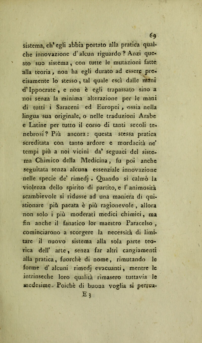 sistema, eh’ egli abbia portato alla pratica qual- che innovazione d’ alcun riguardo ? Anzi que- sto suo sistema , con tutte le mutazioni fatte, alla teoria, non ha egli durato ad essere pre- cisamente lo stesso, tal quale esci dalle mani d’Ippocrate , e non è egli trapassato sino a noi senza la minima alterazione per le mani di tutti i Saraceni ed Europei , ossia nella lingua sua originale, o nelle traduzioni Arabe e Latine per tutto il corso di tanti secoli te- nebrosi? Più ancora: questa stessa pratica screditata con tanto ardore e mordacità ne* tempi più a noi vicini da’ seguaci del siste- ma Chimico della Medicina, fu poi anche seguitata senza alcuna essenziale innovazione nelle specie de’ rimedj • Quando si calmò la violenza dello spirito di partito, e 1’ animosità scambievole si ridusse ad una maniera di qui- stionare più pacata è più ragionevole , allora non solo i più moderati medici chimici, ma fin anche il fanatico lor maestro Paracelso , cominciarono a scorgere la necessità di limi- tare il nuovo sistema alla sola parte teo- rica deir arte, senza far altri cangiamenti alla pratica, fuorché di nome, rimutando le forme d’ alcuni rimedj evacuanti, mentre le intrinseche loro qualità rimasero tuttavia le medesime- Poiché di buona voglia si persua- E?