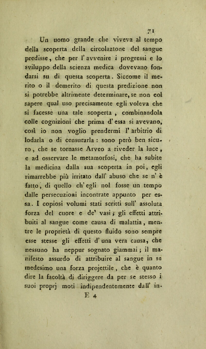 Un uomo grande che vìveva al tempo della scoperta della circolaztone del sangue predisse, che per 1* avvenire i progressi e lo sviluppo della scienza medica dovevano fon- darsi su di questa scoperta . Siccome il me- rito o il demerito di questa predizione non si potrebbe altrimente determinare, se non col sapere qual uso precisamente egli voleva che si facesse una tale scoperta , combinandola colle cognizioni che prima d’ essa si avevano, cosi io non voglio prendermi 1’ arbitrio di lodarla o di censurarla : sono però ben sicu- ro , che se tornasse Arveo a riveder la luce , e ad osservare le metamorfosi, che ha subite la medicina dalla sua scoperta in poi, egli rimarrebbe più irritato dall’ abuso che se n’ è fatto, di quello eh’ egli noi fosse un tempo dalle persecuzioni incontrate appunto per es- sa. I copiosi volumi stati scritti sull’ assoluta forza del cuore e de’ vasi ,* gli effetti attri- buiti al sangue come causa di malattia , men- tre le proprietà di questo fluido sono sempre esse stesse gli effetti d’ una vera causa, che nessuno ha neppur sognato giammai ; il ma- nifesto assurdo di attribuire al sangue in se medesimo una forza projettile , che è quanto dire la facoltà di diriggere da per se stesso i suoi proprj moti indipendentemente dall’ in-