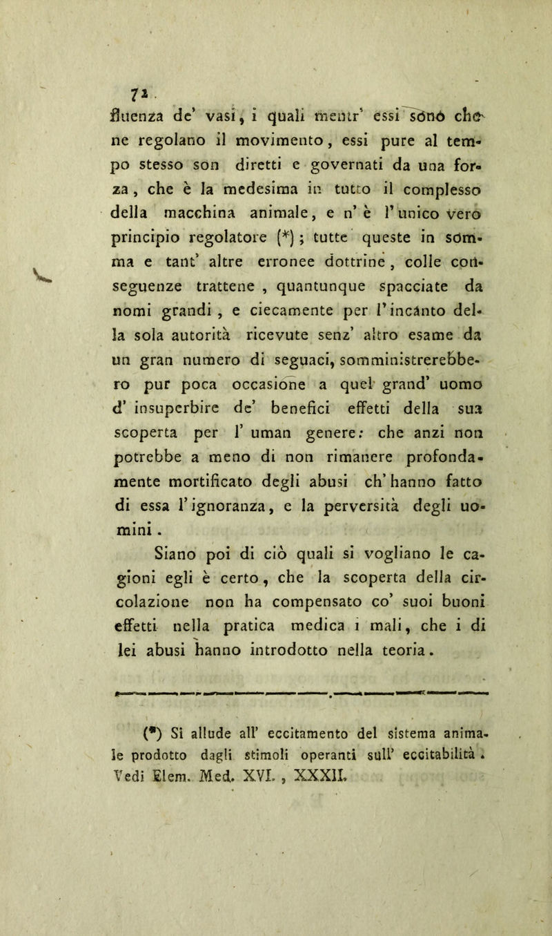 7* flaenza de* vasi, i quali men ir' essi^ònó che ne regolano il movimento, essi pure al tem- po stesso son diretti e governati da una for- za , che è la medesima in tutto il complesso della macchina animale, e n’è l’unico vero principio regolatore (*) ; tutte queste in som- ma e tant’ altre erronee dottrine , colle con- seguenze trattene , quantunque spacciate da nomi grandi , e ciecamente per l’incanto del- la sola autorità ricevute senz’ altro esame da un gran numero di seguaci, somministrerebbe- ro pur poca occasione a quel grand’ uomo d’ insuperbire de’ benefici effetti della sua scoperta per 1’ uman genere: che anzi non potrebbe a meno di non rimanere profonda- mente mortificato degli abusi ch’hanno fatto di essa l’ignoranza, e la perversità degli uo- mini . Siano poi di ciò quali si vogliano le ca- gioni egli è certo, che la scoperta della cir- colazione non ha compensato co’ suoi buoni effetti nella pratica medica 1 mali, che i di lei abusi hanno introdotto nella teoria. (•) Si allude all’ eccitamento del sistema anima- le prodotto dagli stimoli operanti sull’ eccitabilità * Vedi Eleni. Med. XVI. , XXX1L