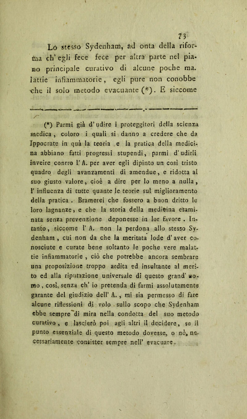 Ló stesso Sydenham, àd onta della rifor- ma eh’ egli fece fece per altra parte nel pia- no principale curativo di alcune poche ma. lattie infiammatorie, egli pure non conobbe «he il solo metodo evacuante (*). E siccome s~ (*) Partili già d’udire i proteggitori della scienza medica , coloro i quali si danno a credere che da Ippocrate in qua la teoria e la pratica della medici- na abbiano fatti progressi stupendi, parmi d’udirli inveire conrro 1’A. per aver egli dipinto un cosi tristo quadro degli avanzamenti di ametidue, e ridotta ai suo giusto valore, cioè a dire per lo meno a nulla, P influenza di tutte quante le teorie sul miglioramento della pratica . Bramerei che fossero a buon dritto le loro lagnanze, e che la storia della medicina esami- nata senza prevenzione deponesse in lor favore . In- tanto , siccome 1’ A. non la perdona allo stesso Sy- denham , cui non da che la meritata lode d’aver co- nosciute e curate bene soltanto le poche vere malat- tie infiammatorie , ciò che potrebbe ancora sembrare una proposizione troppo ardita ed insultante al meri- to ed alla riputazione universale di questo grand’ uo- mo , così, senza eh* io pretenda di farmi assolutamente garante del giudizio dell’ A. , mi sia permesso di fare alcune riflessioni di volo sullo scopo che Sydenham ebbe sempre^di mira nella condotta del suo metodo curativo, e lascierò poi agli altri il decidere, se il punto essenziale di questo metodo dovesse, o nò* ne- cessariamente consister sempre nell’ evacuare.