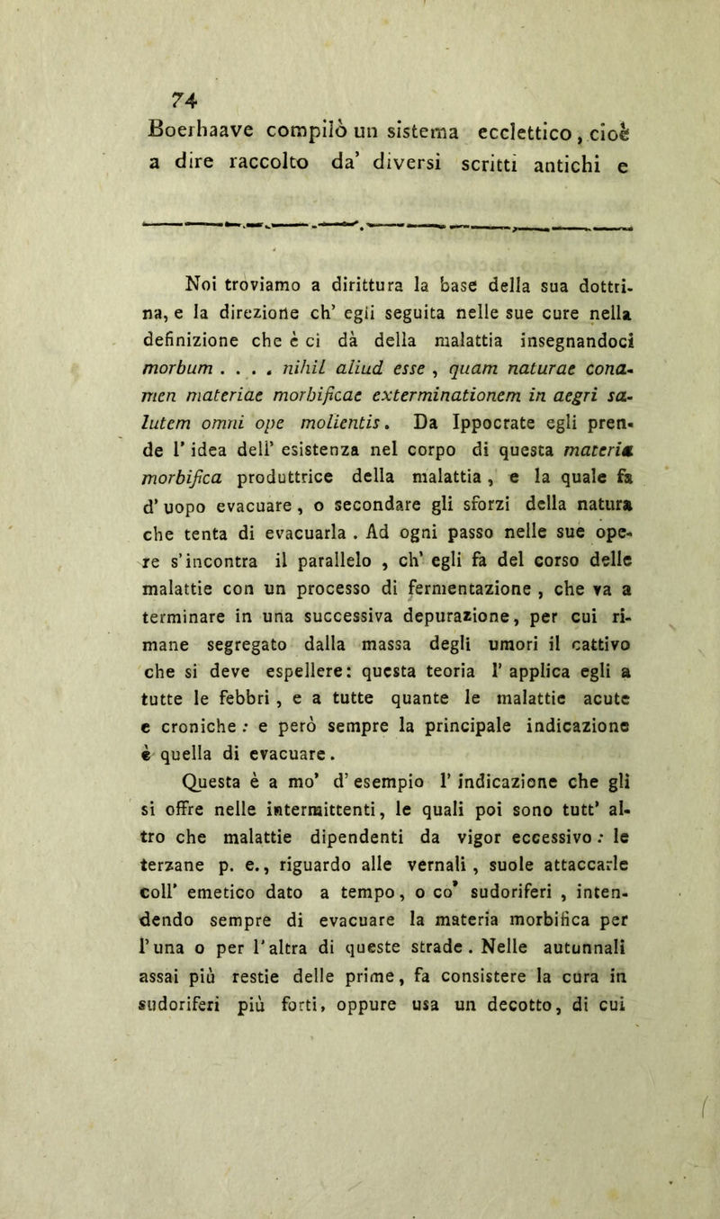 Boediaave compilò un sistema ecclettico, cioè a dire raccolto da’ diversi scritti antichi e Noi troviamo a dirittura la base della sua dottri- na, e la direzione eh’ egli seguita nelle sue cure nella definizione che è ci dà della malattia insegnandoci morbum .... nihil aliud esse , quam naturae cono.* men materiae morbificac exterminationem in aegri sa- lutem ornai ope molientis. Da Ippocrate egli pren- de V idea deli’ esistenza nel corpo di questa materia morbifica produttrice della malattia, e la quale fa d’ uopo evacuare, o secondare gli sforzi della natura che tenta di evacuarla . Ad ogni passo nelle sue ope- re s’incontra il parallelo , eh’ egli fa del corso delle malattie con un processo di fermentazione , che va a terminare in una successiva depurazione, per cui ri- mane segregato dalla massa degli umori il cattivo che si deve espellere: questa teoria 1’ applica egli a tutte le febbri , e a tutte quante le malattie acute e croniche : e però sempre la principale indicazione è quella di evacuare. Questa è a mo* d’ esempio l’indicazione che gli si offre nelle intermittenti, le quali poi sono tutt* al- tro che malattie dipendenti da vigor eccessivo : le terzane p. e., riguardo alle vernali, suole attaccarle coll’ emetico dato a tempo, o co* sudoriferi , inten- dendo sempre di evacuare la materia morbifica per l’una o per l'altra di queste strade. Nelle autunnali assai più restie delle prime, fa consistere la cura in sudoriferi più forti, oppure usa un decotto, di cui