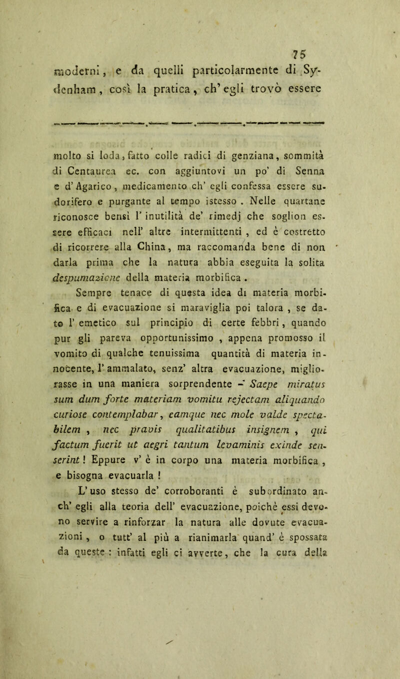 15 moderni, e da quelli particolarmente di Sy'- denham , cosi la pratica, ch’egli trovò essere molto si loda, fatto colle radici di genziana, sommità di Centaurea ec. con aggiuntovi un po’ di Senna e d’ Agarico, medicamento eh’ egli confessa essere su- dorifero e purgante al tempo istesso . Nelle quartane riconosce bensì 1* inutilità de’ rimedj che soglion es- sere efficaci nell’ altre intermittenti , ed è costretto di ricorrere alla China, ma raccomanda bene di non darla prima che la natura abbia eseguita la solita despumazicne della materia morbifica . Sempre tenace di questa idea di materia morbi- fica e di evacuazione si maraviglia poi talora , se da- to f emetico sui principio di certe febbri, quando pur gli pareva opportunissimo , appena promosso il vomito di qualche tenuissima quantità di materia in- nocente, T ammalato, senz’ altra evacuazione, miglio- rasse in una maniera sorprendente - Saepe miratus sum dum forte materiam vomitu rejectam aliquanda curiose contemplabar, eamque nec mole vaLde spetta- bilem , nec pravis qualitatibus insignem , qui factum fuerit ut aegri tantum levaminis exinde sen- serintl Eppure v’è in corpo una materia morbifica, e bisogna evacuarla ! L’uso stesso de’ corroboranti è subordinato an- eti’ egli alla teoria dell’ evacuazione, poiché essi devo- no servire a rinforzar la natura alle dovute evacua- zioni , o tutt’ al più a rianimarla quand’ è spossata da queste: infatti egli ci avverte, che la cura della