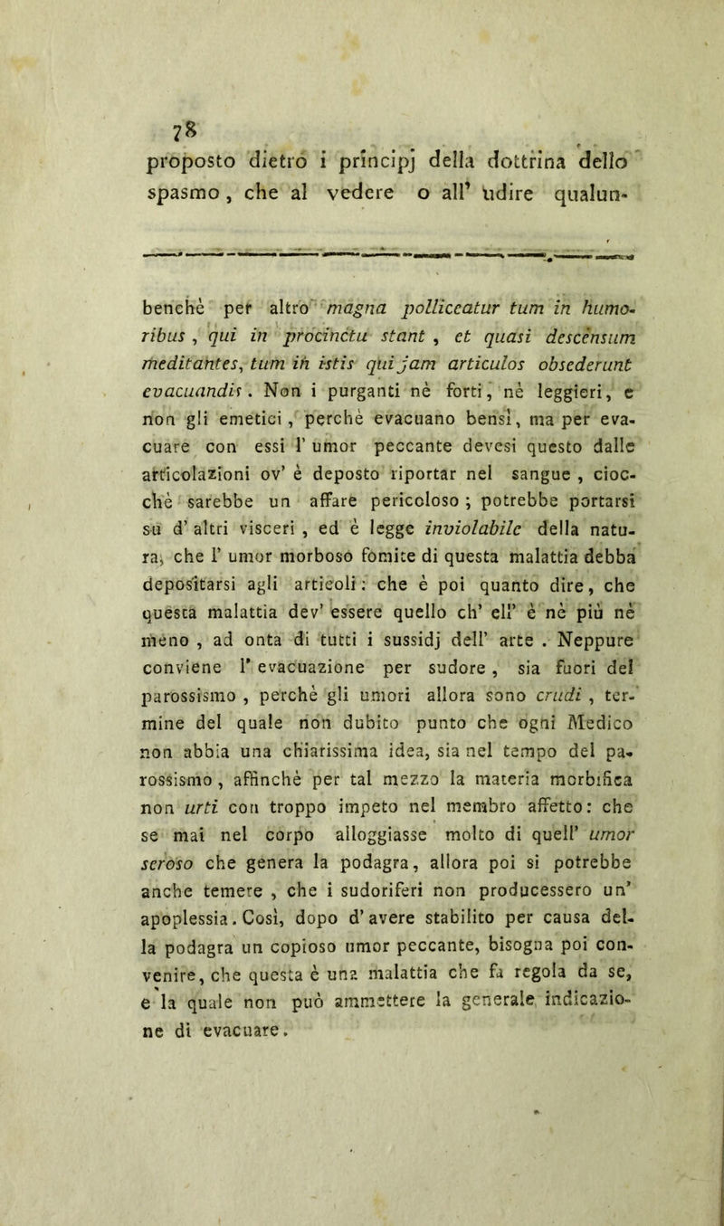 ?8 proposto dietro i pnncipj della dottrina dello spasmo, che al vedere o all’ udire qualtm» benehè per altro magna polliccatur turn in humo- ribus , qui in procinctu stant , et quasi descénsum meditantes, turn ih istis qui jam articulos obsederunt evacuando . Non i purganti nè forti, nè leggieri, e non gli emetici, perchè evacuano bensì, ma per eva- cuare con essi 1’ umor peccante devesi questo dalle articolazioni ov’ è deposto riportar nel sangue , cioc- ché sarebbe un affare pericoloso ; potrebbe portarsi su d’ altri visceri , ed è legge inviolabile della natu- ra, che 1’ umor morboso fomite di questa malattia debba depositarsi agli articoli; che è poi quanto dire, che questa malattia dev’ essere quello eh’ eli’ è nè più nè meno , ad onta di tutti i sussidj dell’ arte . Neppure conviene Y evacuazione per sudore , sia fuori de! parossismo , perchè gli umori allora sono crudi , ter- mine del quale non dubito punto che ogni Medico non abbia una chiarissima idea, sia nel tempo del pa- rossismo , affinché per tal mezzo la materia mcrbffiea non urti con troppo impeto nel membro affetto: che se mai nel corpo alloggiasse molto di quell’ umor seroso che genera la podagra, allora poi si potrebbe anche temere , che i sudoriferi non producessero un* apoplessia. Così, dopo d’avere stabilito per causa del- la podagra un copioso umor peccante, bisogna poi con- venire, che questa è una malattia che fa regola da se, e ia quale non può ammettere la generale indicazio- ne di evacuare.