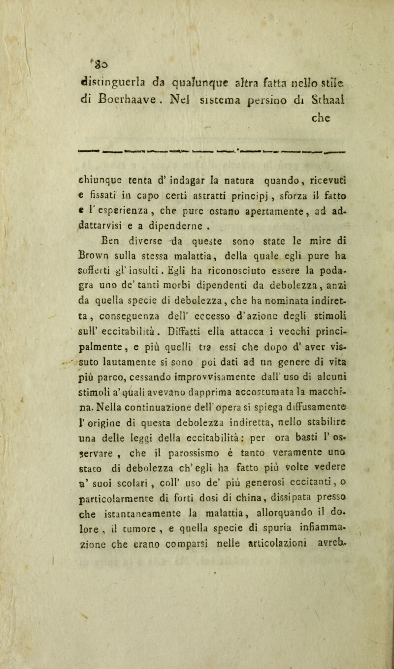 distinguerla da qualunque altra fatta nello stile di Boerhaave . Nel sistema persino di Sthaal che chiunque tenta d’indagar la natura quando, ricevuti e fissati in capo certi astratti principi , sforza il fatto e l'esperienza, che pure ostano apertamente, ad ad- dattarvisi e a dipenderne . Ben diverse -da queste sono state le mire di Brown sulla stessa malattia, della quale egli pure ha sofferti gl’insulti. Egli ha riconosciuto essere la poda- gra uno de’tanti morbi dipendenti da debolezza, anzi da quella specie di debolezza, che ha nominata indiret- ta , conseguenza dell’ eccesso d’azione degli stimoli sull’eccitabilità. Diffatti ella attacca i vecchi princi- palmente , e più quelli tra essi che dopo d’ aver vis- suto lautamente si sono poi dati ad un genere di vita più parco, cessando improvvisamente dall uso di alcuni stimoli a’qfiali avevano dapprima accostumata la macchi- na. Nella continuazione dell’ opera si spiega diffusamente 1’ origine di questa debolezza indiretta, nello stabilire una delle leggi della eccitabilità: per ora basti l’os- servare , che il parossismo è tanto veramente uno stato di debolezza ch’egli ha fatto più volte vedere a’ suoi scolari, coll’ uso de’ più generosi eccitanti, o particolarmente di forti dosi di china, dissipata presso che istantaneamente la malattia, allorquando il do- lore , il tumore , e quella specie di spuria infiamma- zione che erano comparsi nelle articolazioni avrei*-