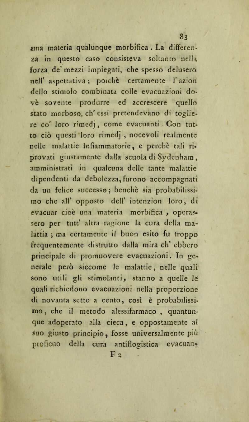 $3 una materia qualunque morbifica . La differen- za in questo caso consisteva soltanto nella forza de’ mezzi impiegati, che spesso delusero nell’ aspettativa; poiché certamente l’aziom dello stimolo combinata colle evacuazioni do- vè sovente produrre ed accrescere quello stato morboso, eh’essi pretendevano di toglie- re co’ loro rimedj , come evacuanti . Con tut- to ciò questi loro rimedj , nocevoli realmente nelle malattie infiammatorie, e perchè tali ri- provati giustamente dalla scuola di Sydenham, amministrati in qualcuna delle tante malattie dipendenti da debolezza, furono accompagnati da un felice successo; benché sia probabilissi- mo che all1 opposto dell’ intenzìon loro, di evacuar cioè una materia morbifica , operas- sero per tutt* altra ragione la cura della ma- lattia ; ma certamente il buon esito fu troppo frequentemente distrutto dalla mira eh’ ebbero principale di promuovere evacuazioni. In ge- nerale però siccome le malattie, nelle quali sono utili gli stimolanti, stanno a quelle le quali richiedono evacuazioni nella proporzione di novanta sette a cento, così è probabilissi- mo , che il metodo alessifarmaco , quantun- que adoperato alla cieca, e oppostamente al suo giusto principio, fosse universalmente più proficuo della cura antiflogistica evacuano Fs