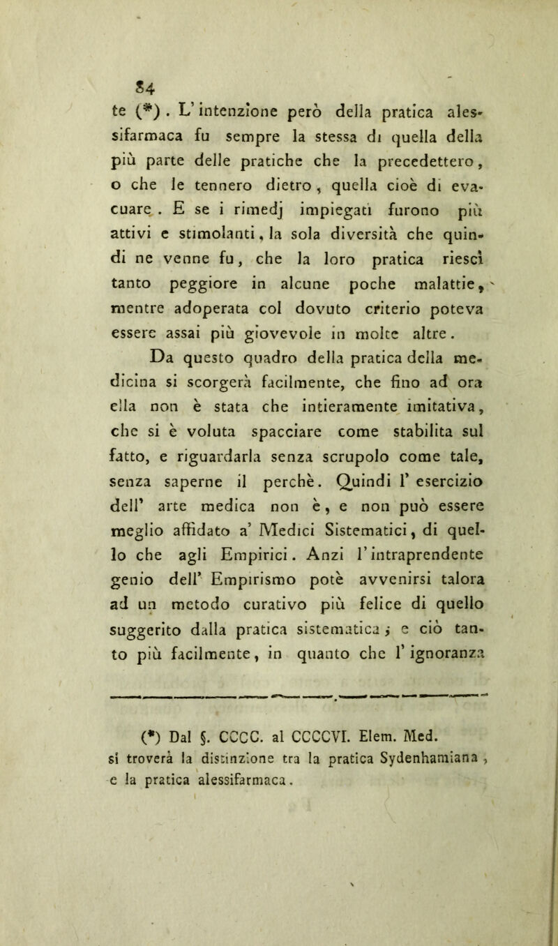 S4 te (#) . L’intenzione però della pratica ales- sifarmaca fu sempre la stessa di quella della più parte delle pratiche che la precedettero, o che le tennero dietro , quella cioè di eva- cuare . E se i rimedj impiegati furono più attivi e stimolanti, la sola diversità che quin- di ne venne fu, che la loro pratica riesci tanto peggiore in alcune poche malattie,' mentre adoperata col dovuto criterio poteva essere assai più giovevole in molte altre. Da questo quadro della pratica della me- dicina si scorgerà facilmente, che fino ad ora ella non è stata che intieramente imitativa, che si è voluta spacciare come stabilita sul fatto, e riguardarla senza scrupolo come tale, senza saperne il perchè. Quindi l’esercizio dell’ arte medica non è, e non può essere meglio affidato a’ Medici Sistematici, di quel- lo che agli Empirici. Anzi l’intraprendente genio deir Empirismo potè avvenirsi talora ad un metodo curativo più felice di quello suggerito dalla pratica sistematica > e ciò tan- to più facilmente, in quanto che l’ignoranza (*) (*) Dal §. CCCC. al CCCCVI. Elem. Med. si troverà la distinzione tra la pratica Sydenhamian3 , e la pratica alessifarmaca.