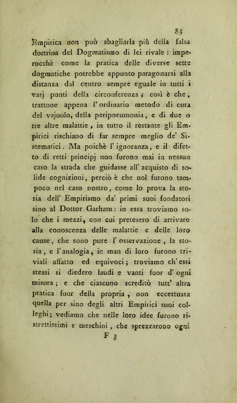 Empìrica non può sbagliarla più delia falsa dottrina del Dogmatismo di lei rivale : impe- rocche come la pratica delle diverse sette dogmatiche potrebbe appunto paragonarsi alla distanza dal centro sempre eguale in tutti i varj punti della circonferenza > così è che „ trattone appena V ordinario metodo di cura del vajuolo, della peripneumonia, e di due o tre altre malattie , in tutto il restante gli Em- pirici rischiano di far sempre meglio de’ Si- stematici. Ma poiché l’ignoranza, e il difet- to di retti principj non furono mai in nessun caso la strada che guidasse ali’ acquisto di so- lide cognizioni, perciò è che noi furono tam- poco nel caso nostro, come lo prova la sto- ria dell’ Empirismo da’ primi suoi fondatori sino al Dottor Garham : in essa troviamo so* lo che i mezzi, con cui pretesero di arrivare alla conoscenza delle malattie e delle loro cause 3 che sono pure l’osservazione , la sto- ria, e l’analogia, in man di loro furono tri- viali affatto ed equivoci ; troviamo eh’ essi stessi si diedero laudi e vanti fuor d’ ogni misura ; e che ciascuno screditò tutt’ altra pratica fuor della propria , non eccettuata quella per sino degli altri Empirici suoi col- leghi; vediamo che nelle loro idee furono ri- strettissimi e meschini , che sprezzarono ogni E s