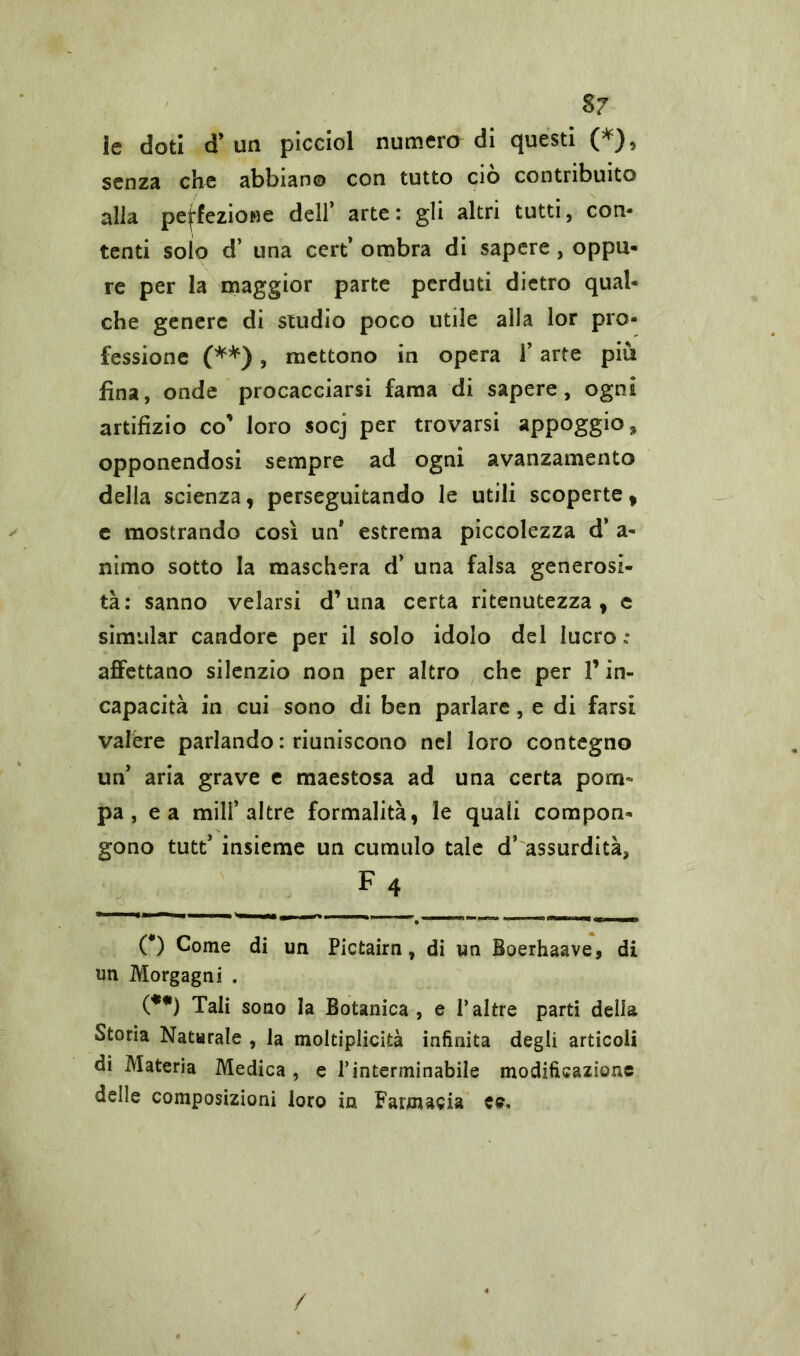 le doti cT un picciol numero di questi (*), senza che abbiano con tutto ciò contribuito alla perfezione dell’ arte: gli altri tutti, con- tenti solo d’ una cert’ ombra di sapere, oppu- re per la maggior parte perduti dietro qual- che genere di studio poco utile alla lor pro- fessione (**), mettono in opera 1’ arte più fina, onde procacciarsi fama di sapere, ogni artifizio co’ loro socj per trovarsi appoggio* opponendosi sempre ad ogni avanzamento della scienza, perseguitando le utili scoperte, e mostrando così un* estrema piccolezza d’ a- nimo sotto la maschera d’ una falsa generosi- tà: sanno velarsi d’una certa ritenutezza , c simular candore per il solo idolo del lucro: affettano silenzio non per altro che per l’in- capacità in cui sono di ben parlare, e di farsi valere parlando : riuniscono nel loro contegno un’ aria grave e maestosa ad una certa pom- pa , e a mill’altre formalità, le quali compon- gono tutt’ insieme un cumulo tale d’ assurdità, f4 O Come di un Pictairn, di un Boerhaave, di un Morgagni . (**) Tali sono la Botanica, e Paltre parti della Storia Naturale , la moltiplicità infinita degli articoli di Materia Medica , e l’interminabile modificazione delle composizioni loro in Farmacia ee. /