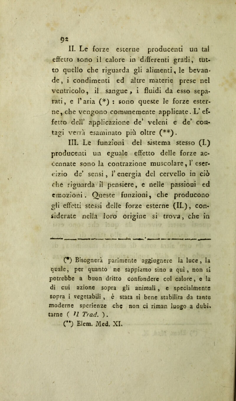 9* IL Le forze esterne producenti un tal effetro sono il calore in differenti gradi, tut- to quello che riguarda gli alimentale bevan- de, i condimenti ed altre materie prese nel ventricolo, il sangue, i fluidi da esso sepa- rati, e Paria (*) : sono queste le forze ester- ne, che vengono comunemente applicate. L’ ef- fetto dell5 applicazione de* veleni e de5 con- tagi verrà esaminato più oltre (**). III. Le funzioni del sistema stesso a-) producenti un eguale effetto delle forze ac- cennate sono la contrazione muscolare, Y eser- cizio de5 sensi, 1’ energia del cervello in ciò che riguarda il pensiere, e nelle passioni ed emozioni. Queste funzioni, che producono gli effetti stessi delle forze esterne (IL), con- siderate nella loro origine si trova, che in (*) Bisognerà parimente aggiugnere la luce, la igeale, per quanto ne sappiamo sino a qui, non si potrebbe a buon dritto confondere col calore, e la di cui azione sopra gli animali , e specialmente sopra i vegetabili , è stata sì bene stabilita da tante moderne sperienze che non ci rimar, luogo a dubi* tarn e ( H Trad. ). O Elem. Med. XL