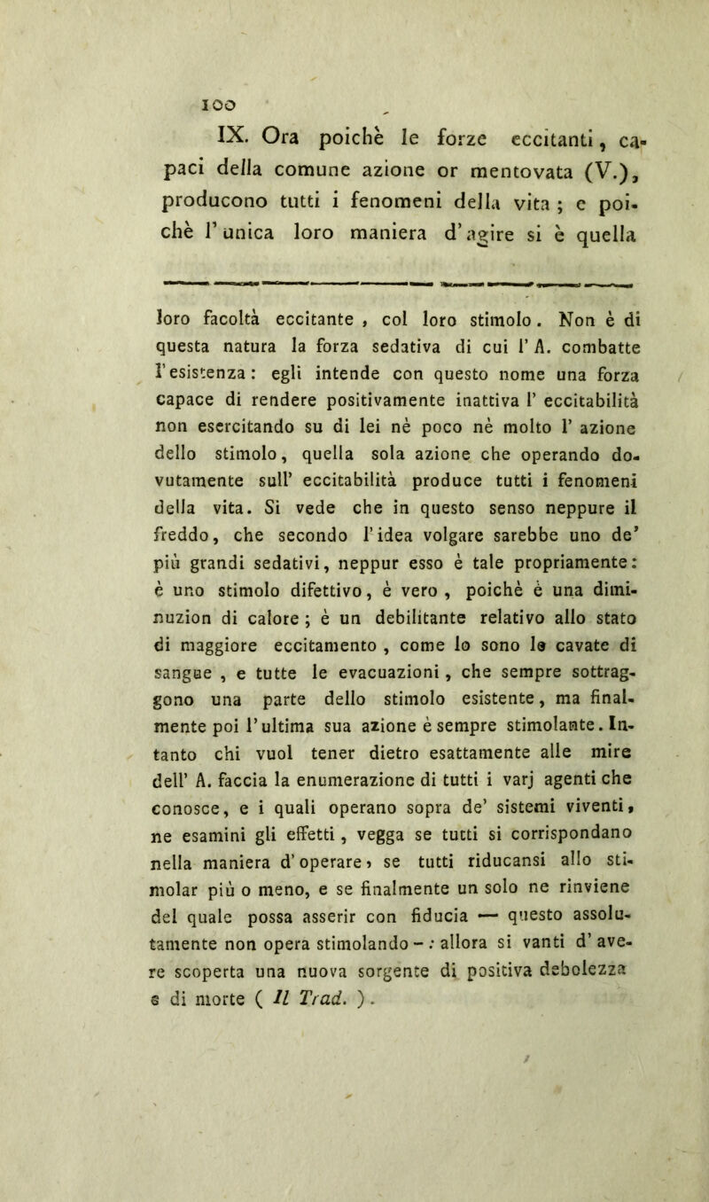 IX. Ora poiché le forze eccitanti, ca- paci della comune azione or mentovata (V.), producono tutti i fenomeni della vita ; e poi- ché r unica loro maniera d’agire si è quella loro facoltà eccitante , col loro stimolo. Non è di questa natura la forza sedativa di cui 1’ A. combatte l’esistenza: egli intende con questo nome una forza capace di rendere positivamente inattiva 1’ eccitabilità non esercitando su di lei nè poco nè molto 1’ azione dello stimolo, quella sola azione che operando do- vutamente sull’ eccitabilità produce tutti i fenomeni della vita. Si vede che in questo senso neppure il freddo, che secondo l’idea volgare sarebbe uno de* più grandi sedativi, neppur esso è tale propriamente: è uno stimolo difettivo, è vero , poiché è una dimi- nuzion di calore ; è un debilitante relativo allo stato di maggiore eccitamento , come lo sono le cavate di sangue , e tutte le evacuazioni, che sempre sottrag- gono una parte dello stimolo esistente, ma final- mente poi l’ultima sua azione è sempre stimolante. In- tanto chi vuol tener dietro esattamente alle mire dell’ A. faccia la enumerazione di tutti i varj agenti che conosce, e i quali operano sopra de’ sistemi viventi, ne esamini gli effetti, vegga se tutti si corrispondano nella maniera d’operare? se tutti riducansi allo sti- molar più o meno, e se finalmente un solo ne rinviene del quale possa asserir con fiducia — questo assolu- tamente non opera stimolando - : allora si vanti d’ ave- re scoperta una nuova sorgente di positiva debolezza s di morte ( U Trad. ).