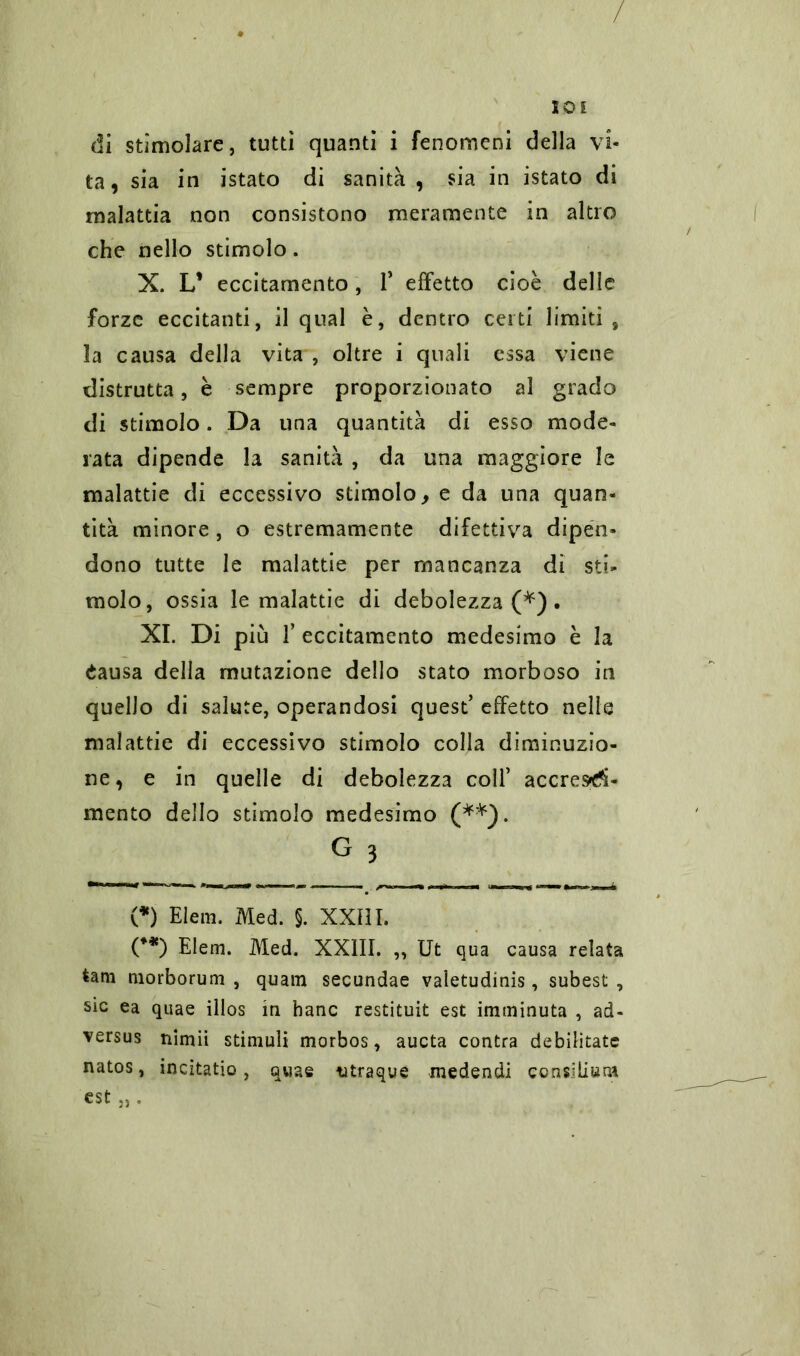 di stimolare, tutti quanti i fenomeni della vi- ta, sia in istato di sanità , sia in istato di malattia non consistono meramente in altro che nello stimolo. X. L* eccitamento, 1* effetto cioè delle forze eccitanti, il qual è, dentro certi limiti , la causa della vita , oltre i quali essa viene distrutta, è sempre proporzionato al grado di stimolo. Da una quantità di esso mode- rata dipende la sanità , da una maggiore le malattie di eccessivo stimolo, e da una quan- tità minore, o estremamente difettiva dipen- dono tutte le malattie per mancanza di sti- molo, ossia le malattie di debolezza (*). XI. Di più f eccitamento medesimo è la éausa della mutazione dello stato morboso in quello di salute, operandosi quest’ effetto nelle malattie di eccessivo stimolo colla diminuzio- ne, e in quelle di debolezza coll’ accres»d- mento dello stimolo medesimo (**). G 3 (*) Eleni. Med. §. XXIII. (**) Elem. Med. XXIII. „ Ut qua causa relata tam morborum , quam secundae valetudinis, subest , sic ea quae illos in hanc restituit est imminuta , ad- versus nimii stimuli morbos, aucta contra debilitate natos, incitatio, quae utraque medendi consilium