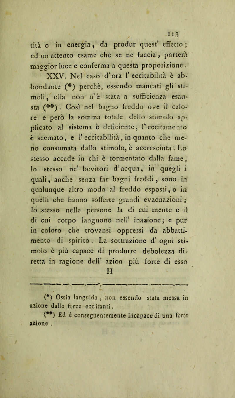 US tità o in energia, da produr quest’ effetto ; ed un attento esame che se ne faccia , porterà maggior luce e conferma a questa proposizione. XXV. Nel caso d’ora l’eccitabilità è ab- bondante (*) perchè, essendo mancati gli sti- moli , ella non n’ è stata a sufficienza esau- sta (**) . Così nel bagno freddo ove il calo- re e però la somma totale dello stimolo ap- plicato al sistema è deficiente, V eccitamento è scemato, e 1’eccitabilità, in quanto che me- no consumata dallo stimolo, è accresciuta . Lo stesso accade in chi c tormentato dalla fame, lo stesso ne’ bevitori d'acqua, in quegli i quali, anche senza far bagni freddi, sono in qualunque altro modo al freddo esposti, o in quelli che hanno sofferte grandi evacuazioni ; lo stesso nelle persone la di cui mente e if di cui corpo languono nell’ inazione; e pur in coloro che trovansi oppressi da abbatti- mento di spirito. La sottrazione d’ogni sti- molo è più capace di produrre debolezza di- retta in ragione dell* azion più forte di esso H (*) Ossia languida , non essendo stata messa in azione dalle forze eccitanti. (**) Ed è conseguentemente incapaceli una forte azione .