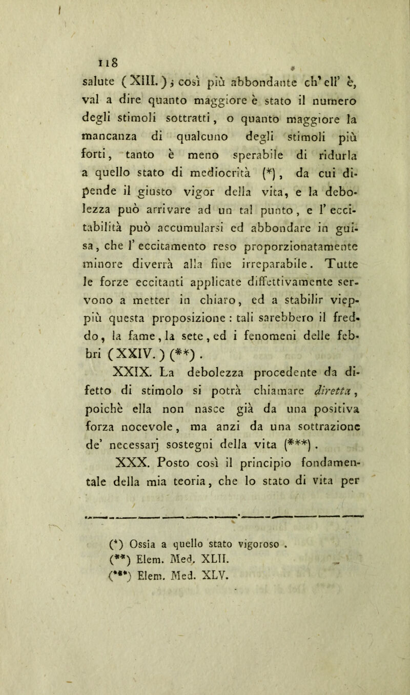 salute ( XIII. ) i così più abbondante eliseli5 c, vai a dire quanto maggiore è stato il numero degli stimoli sottratti, o quanto maggiore la mancanza di qualcuno degli stimoli più forti, tanto è meno sperabile di ridurla a quello stato di mediocrità (*), da cui di- pende il giusto vigor della vita, e la debo- lezza può arrivare ad un tal punto , e 1’ ecci- tabilità può accumularsi ed abbondare in gui- sa , che T eccitamento reso proporzionatamente minore diverrà alla fine irreparabile. Tutte le forze eccitanti applicate diffettivamente ser- vono a metter in chiaro, ed a stabilir viep- più questa proposizione : tali sarebbero il fred- do, la fame, la sete, ed i fenomeni delle feb- bri (XXIV.) (**) . XXIX. La debolezza procedente da di- fetto di stimolo si potrà chiamare diretta, poiché ella non nasce già da una positiva forza nocevole, ma anzi da una sottrazione de’ necessarj sostegni della vita (***) . XXX. Posto così il principio fondamen- tale della mia teoria, che lo stato di vita per / (*) Ossia a quello stato vigoroso . (**) Eleni. Med, XLTI. <••*) Eleni. Med. XLV.