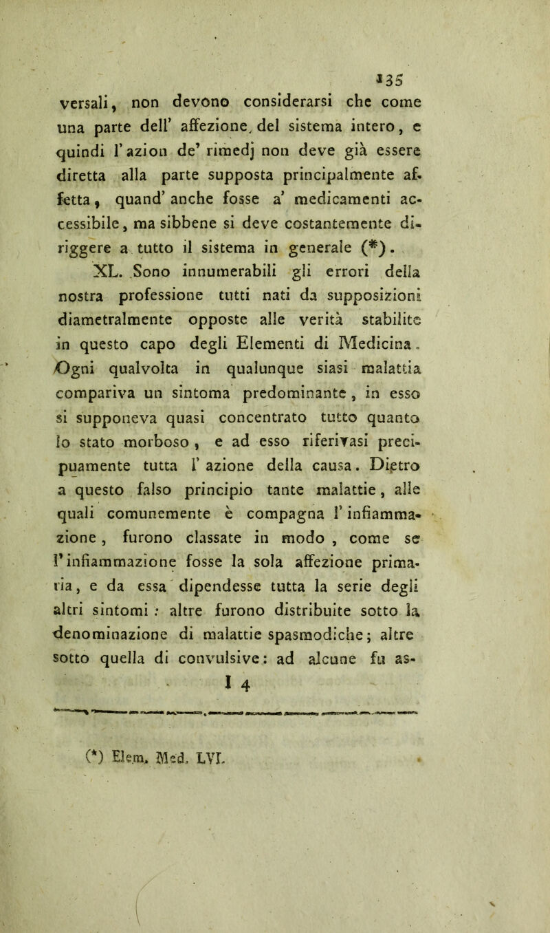 *35 versali, non devono considerarsi che come una parte deir affezione, del sistema intero, e quindi l’azion de’ riraedj non deve già essere diretta alla parte supposta principalmente af- fetta , quand’ anche fosse a medicamenti ac- cessibile, ma sibbene si deve costantemente di- riggere a tutto il sistema in generale (*). XL. Sono innumerabili gli errori della nostra professione tutti nati da supposizioni diametralmente opposte alle verità stabilite in questo capo degli Elementi di Medicina. /Ogni qualvolta in qualunque siasi malattia compariva un sintonia predominante , in esso si supponeva quasi concentrato tutto quanto io stato morboso , e ad esso riferirasi preci- puamente tutta r azione della causa. Dietro a questo falso principio tante malattie, alle quali comunemente è compagna 1* infiamma- zione , furono classate in modo , come se l’infiammazione fosse la sola affezione prima- ria, e da essa dipendesse tutta la serie degli altri sintomi : altre furono distribuite sotto la denominazione di aialattie spasmodiche ; altre sotto quella di convulsive: ad alcune fu as- I 4 (*) Eleni, Med, LVL