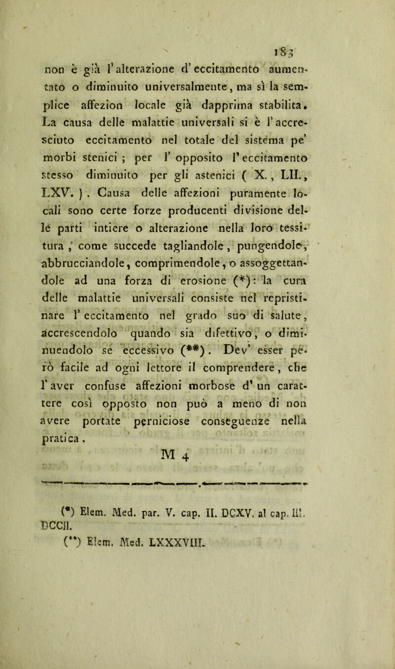 non è già l’alterazione d5 eccitamento aumen* tato o diminuito universalmente, ma sì la sem- plice affezion locale già dapprima stabilita. La causa delle malattie universali si è T accre- sciuto eccitamento nel totale del sistema pe’ morbi stellici ; per f opposito l1 eccitamento stesso diminuito per gli astenici ( X., LII., LXV. ) . Causa delle affezioni puramente lo- cali sono certe forze producenti divisione del- le parti intiere o alterazione nella loro tessi- tura come succede tagliandole, pungendole, abbruciandole, comprimendole, o assoggettan- dole ad una forza di erosione (*): la cura delle malattie universali consiste nel repristi- nare l’eccitamento nel grado suo di salute, accrescendolo quando sia difettivo, o dimi- nuendolo se eccessivo (**) . Dev’ esser pe* rò facile ad ogni lettore il comprendere, che faver confuse affezioni morbose d’un carat- tere cosi opposto non può a meno di non avere portate perniciose conseguenze nella pratica. M 4 (*) Elem. Med. par. V. cap. II. DCXV, al cap. 111, DCCil.