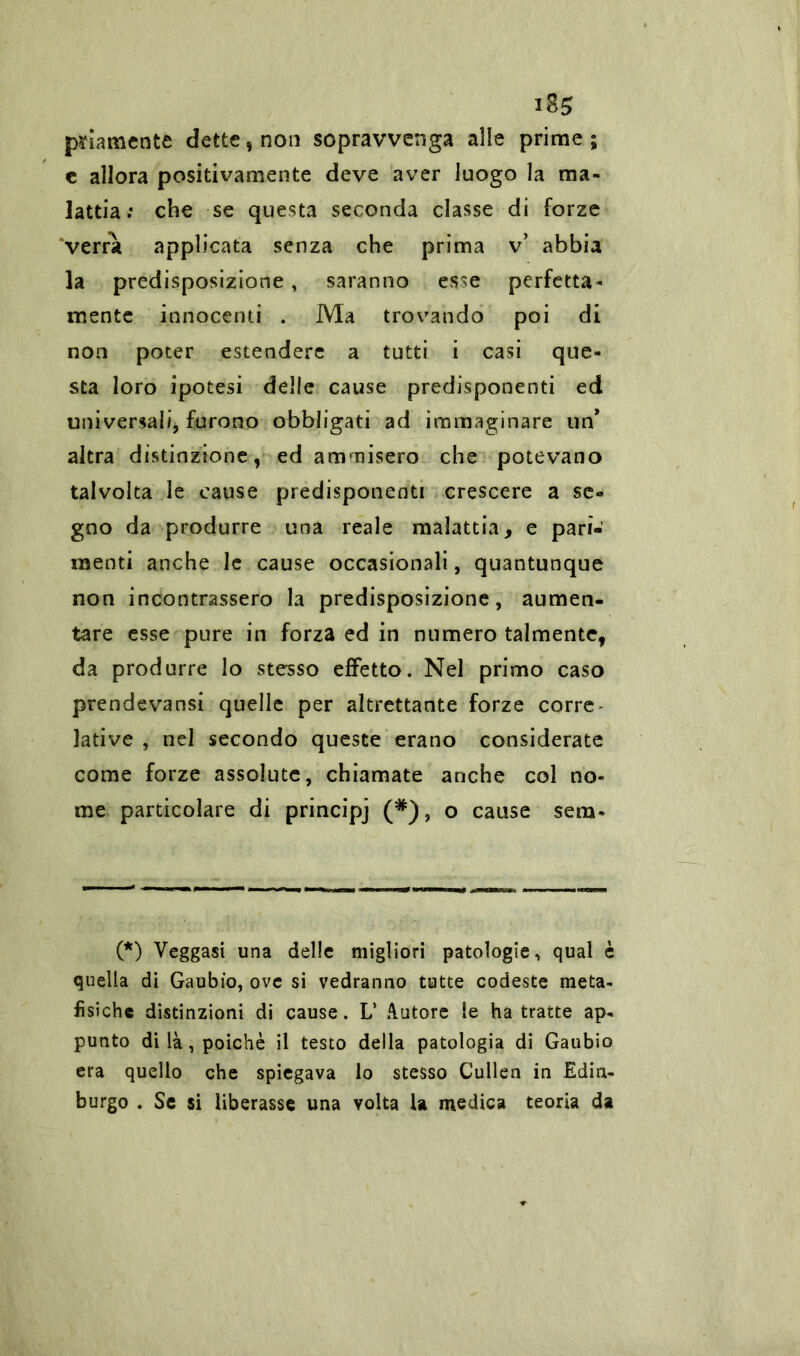 piamente dette, non sopravvenga alle prime; c allora positivamente deve aver luogo la ma- lattia : che se questa seconda classe di forze verrà applicata senza che prima v* abbia la predisposizione, saranno esse perfetta- mente innocenti . Ma trovando poi di non poter estendere a tutti i casi que- sta loro ipotesi delle cause predisponenti ed universali, furono obbligati ad immaginare un altra distinzione, ed ammisero che potevano talvolta le cause predisponenti crescere a se** gno da produrre una reale malattia, e pari- menti anche le cause occasionali, quantunque non incontrassero la predisposizione, aumen- tare esse pure in forza ed in numero talmente, da produrre lo stesso effetto. Nel primo caso prendevansi quelle per altrettante forze corre lative , nel secondo queste erano considerate come forze assolute, chiamate anche col no- me particolare di principj (#), o cause sena* (*) Veggasi una delle migliori patologie, qual è quella di Gaubio, ove si vedranno tutte codeste meta- fisiche distinzioni di cause. L’ Autore le ha tratte ap- punto di là , poiché il testo della patologia di Gaubio era quello che spiegava lo stesso Cullen in Edin- burgo . Se si liberasse una volta la medica teoria da