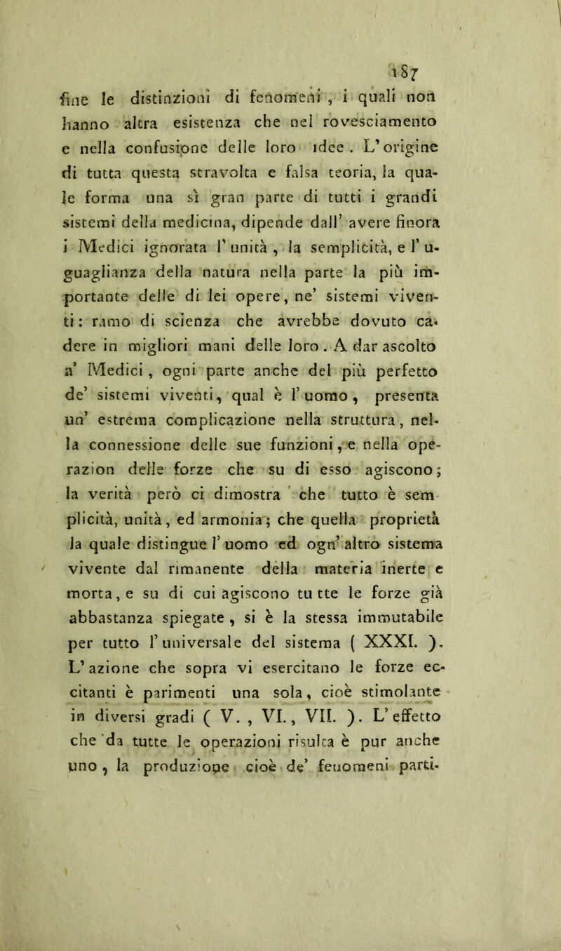 fine le distinzioni di fenomeni , i quali non hanno altra esistenza che nel rovesciamento e nella confusione delle loro idee. L’origine di tutta questa stravolta e falsa teoria, la qua- le forma una sì gran parte di tutti i grandi sistemi della medicina, dipende dall’ avere finora i Medici ignorata V unità , la semplicità, e T u- guaglianza della natura nella parte la più im- portante delle di lei opere, ne’ sistemi viven- ti : ramo di scienza che avrebbe dovuto ca« dere in migliori mani delle loro . A dar ascolto a* Medici, ogni parte anche del più perfetto de5 sistemi viventi, qual è l’uomo, presenta un’ estrema complicazione nella struttura, nel- la connessione delle sue funzioni, e nella ope~ razion delle forze che su di esso agiscono; la verità però ci dimostra che tutto è sem plicità, unità, ed armonia; che quella proprietà Ja quale distingue l’uomo ed ogn’ altro sistema vivente dal rimanente della materia inerte e morta, e su di cui agiscono tutte le forze già abbastanza spiegate , si è la stessa immutabile per tutto l’universale del sistema ( XXXI. ). L’azione che sopra vi esercitano le forze ec- citanti è parimenti una sola, cioè stimolante in diversi gradi ( V. , VI., VII. ). L’effetto che da tutte le operazioni risulta è pur anche uno, la produziope cioè de’ fenomeni parti-