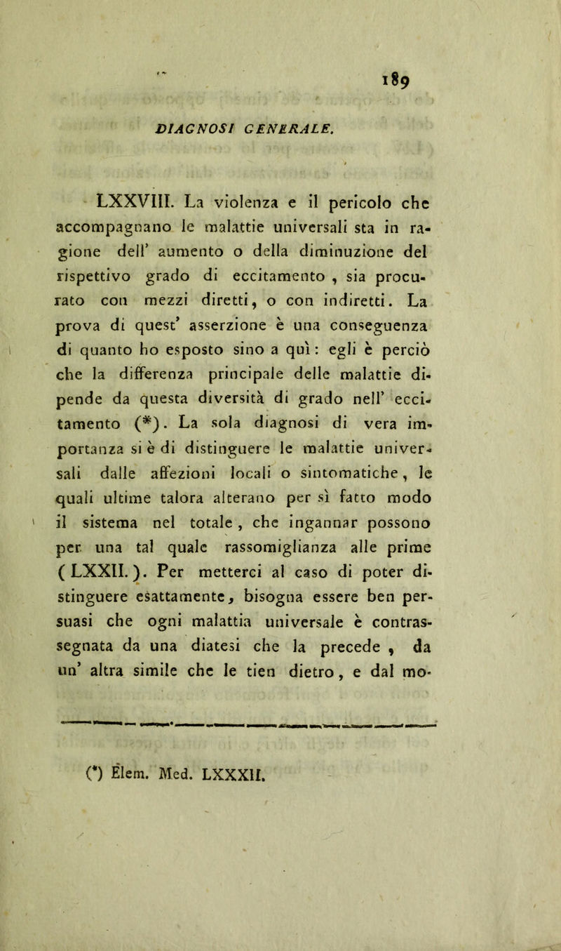 DIAGNOSI GENERALE. LXXVIII. La violenza e il pericolo che accompagnano le malattie universali sta in ra- gione deif aumento o della diminuzione del rispettivo grado di eccitamento , sia procu- rato con mezzi diretti, o con indiretti. La prova di quest’ asserzione è una conseguenza di quanto ho esposto sino a qui : egli è perciò che la differenza principale delle malattie di- pende da questa diversità di grado nell’ ecci- tamento (*). La sola diagnosi di vera im- portanza si è di distinguere le malattie univer- sali dalle affezioni locali o sintomatiche, le quali ultime talora alterano per sì fatto modo il sistema nel totale , che ingannar possono per una tal quale rassomiglianza alle prime (LXXIL). Per metterci al caso di poter di- stinguere esattamente, bisogna essere ben per- suasi che ogni malattia universale è contras- segnata da una diatesi che la precede , da un’ altra simile che le tien dietro, e dal mo«