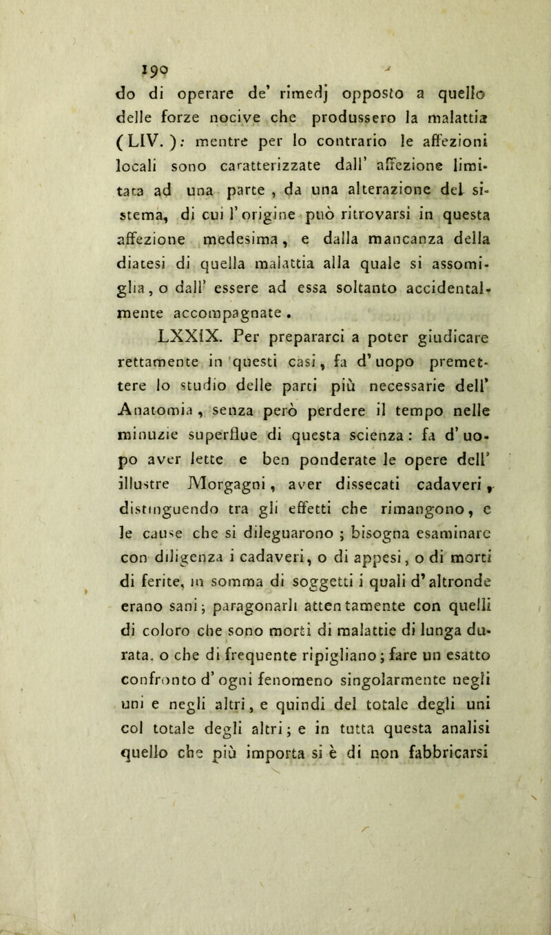 do di operare de’ rimed] opposto a quello delle forze nocive che produssero la malattia (LIV. ); mentre per lo contrario le affezioni locali sono caratterizzate dall’ affezione limi- tata ad una parte , da una alterazione dei si- stema, di cui l’origine può ritrovarsi in questa affezione medesima, e dalla mancanza della diatesi di quella malattia alla quale si assomi- glia, o dall’ essere ad essa soltanto accidental* mente accompagnate . LXX1X. Per prepararci a poter giudicare rettamente in questi casi, fa d’uopo premet- tere io studio delle parti piu necessarie dell* Anatomia , senza però perdere il tempo nelle minuzie superflue di questa scienza: fa d’uo- po aver lette e ben ponderate le opere dell illustre Morgagni, aver dissecati cadaveri f distinguendo tra gli effetti che rimangono, e le cause che si dileguarono ; bisogna esaminare con diligenza i cadaveri, o di appesi, o di morti di ferite, in somma di soggetti i quali d’altronde erano sani; paragonarli attentamente con quelli di coloro che sono morti di malattie di lunga du- rata. o che di frequente ripigliano ; fare un esatto confronto d’ ogni fenomeno singolarmente negli uni e negli altri, e quindi del totale degli uni col totale degli altri ; e in tutta questa analisi quello che piò importa si è di non fabbricarsi