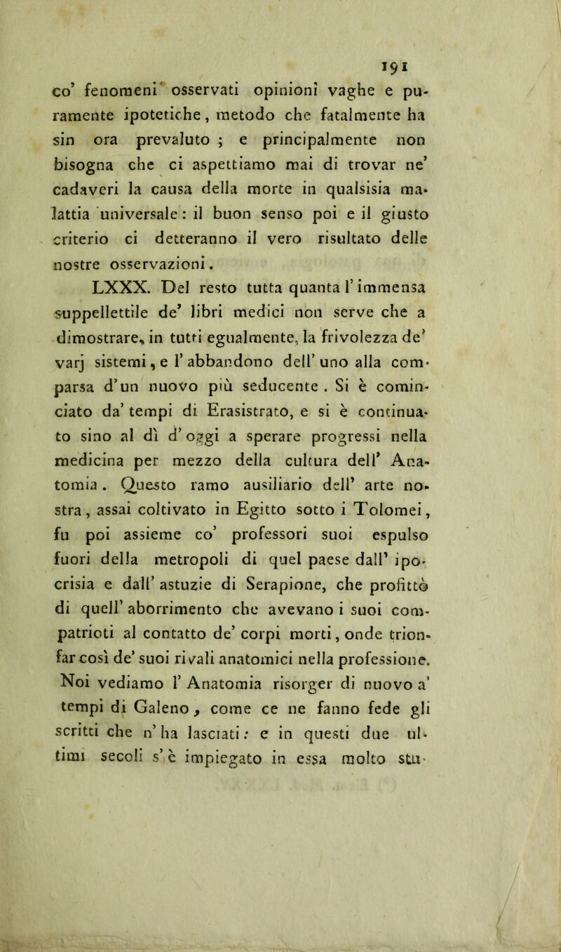 ,9I co5 fenomeni osservati opinioni vaghe e pu- ramente ipotetiche, metodo che fatalmente ha sin ora prevaluto ; e principalmente non bisogna che ci aspettiamo mai di trovar ne’ cadaveri la causa della morte in qualsisia ma- lattia universale: il buon senso poi e il giusto criterio ci detteranno il vero risultato delle nostre osservazioni. LXXX. Del resto tutta quanta f immensa suppellettile de’ libri medici non serve che a dimostrare* in tutti egualmente, la frivolezza de? varj sistemi, e T abbandono dell’uno alla com* parsa d’un nuovo più seducente . Si è comin- ciato da’ tempi di Erasistrato, e si è continua- to sino al dì d’o^gi a sperare progressi nella medicina per mezzo della cultura dell* Ana- tomia . Questo ramo ausiliario dell’ arte no. stra, assai coltivato in Egitto sotto i Tolomei, fu poi assieme co’ professori suoi espulso fuori della metropoli di quel paese dall’ ipo- crisia e dall’ astuzie di Serapione, che profittò di quell’ aborrimento che avevano i suoi com- patrioti al contatto de’ corpi morti, onde trion- far così de’suoi rivali anatomici nella professione. Noi vediamo 1’ Anatomia risorger di nuovo a’ tempi di Galeno , come ce ne fanno fede gli scritti che n’ha lasciati: e in questi due ul- timi secoli s’è impiegato in essa molto sta