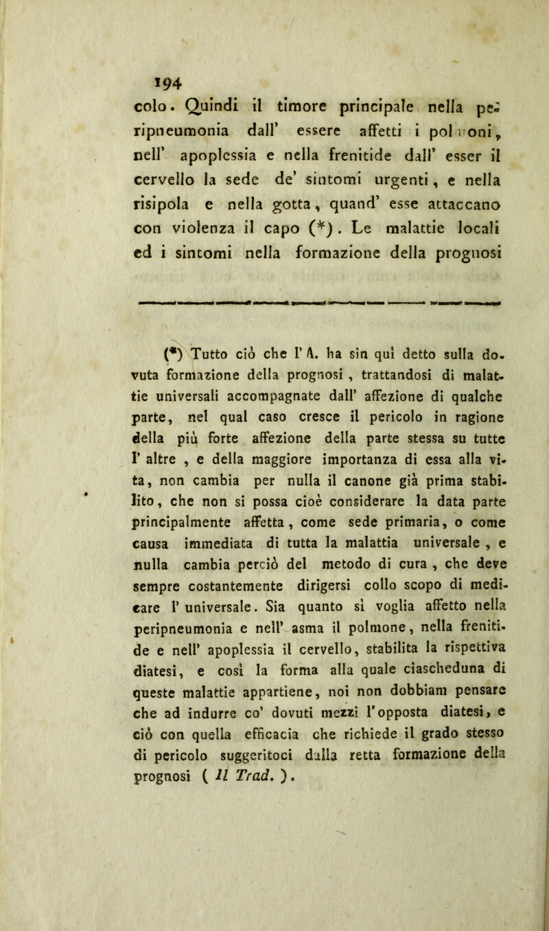 colo. Quindi il timore principale nella pe- ripneumonia dall’ essere affetti i poh oni, nell’ apoplessia e nella frenitide dall’ esser il cervello la sede de’ sintomi urgenti, e nella risipola e nella gotta, quand’ esse attaccano con violenza il capo (*) . Le malattie locali cd i sintomi nella formazione della prognosi (•) Tutto ciò che 1’ ha sin qui detto sulla do. vuta formazione della prognosi , trattandosi di malat- tie universali accompagnate dall’ affezione di qualche parte, nel qual caso cresce il pericolo in ragione della più forte affezione della parte stessa su tutte P altre , e della maggiore importanza di essa alla vi- ta, non cambia per nulla il canone già prima stabi- lito, che non si possa cioè considerare la data parte principalmente affetta, come sede primaria, o come causa immediata di tutta la malattia universale , e nulla cambia perciò del metodo di cura , che deve sempre costantemente dirigersi collo scopo di medi- care P universale. Sia quanto si voglia affetto nella peripneumonia e nell’ asma il polmone, nella freniti- de e nell’ apoplessia il cervello, stabilita la rispettiva diatesi, e cosi la forma alla quale ciascheduna di queste malattie appartiene, noi non dobbiam pensare che ad indurre co’ dovuti mezzi l'opposta diatesi, e ciò con quella efficacia che richiede il grado stesso di pericolo suggeritoci dalla retta formazione della prognosi ( Il Trad. ).