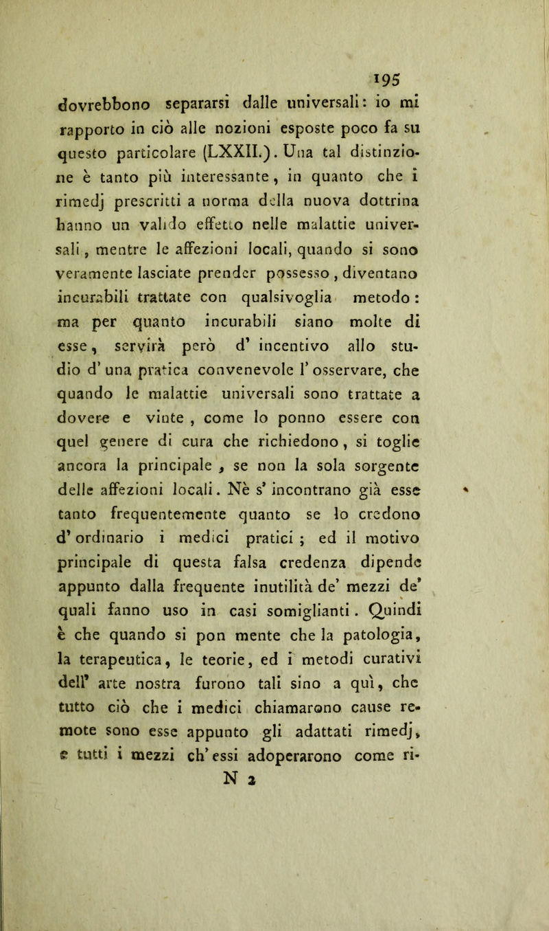 dovrebbono separarsi dalle universali: io mi rapporto in ciò alle nozioni esposte poco fa su questo particolare (LXXII.).Una tal distinzio- ne è tanto più interessante, in quanto che ì rimedj prescritti a norma della nuova dottrina hanno un valido effetio nelle malattie univer- sali , mentre le affezioni locali, quando si sono veramente lasciate prender possesso , diventano incurabili trattate con qualsivoglia metodo : ma per quanto incurabili siano molte di esse, servirà però d’ incentivo allo stu- dio d’una pratica convenevole l’osservare, che quando le malattie universali sono trattate a dovere e vinte , come lo ponno essere con quel genere di cura che richiedono , si toglie ancora la principale , se non la sola sorgente delle affezioni locali. Nè s’incontrano già esse tanto frequentemente quanto se lo credono d’ordinario i medici pratici; ed il motivo principale di questa falsa credenza dipende appunto dalla frequente inutilità de’ mezzi de’ quali fanno uso in casi somiglianti. Quindi è che quando si pon mente chela patologia, la terapeutica, le teorie, ed i metodi curativi dell’ arte nostra furono tali sino a qui, che tutto ciò che i medici chiamarono cause re- mote sono esse appunto gli adattati rimedj, £ tutti i mezzi eh’essi adoperarono come ri- N a