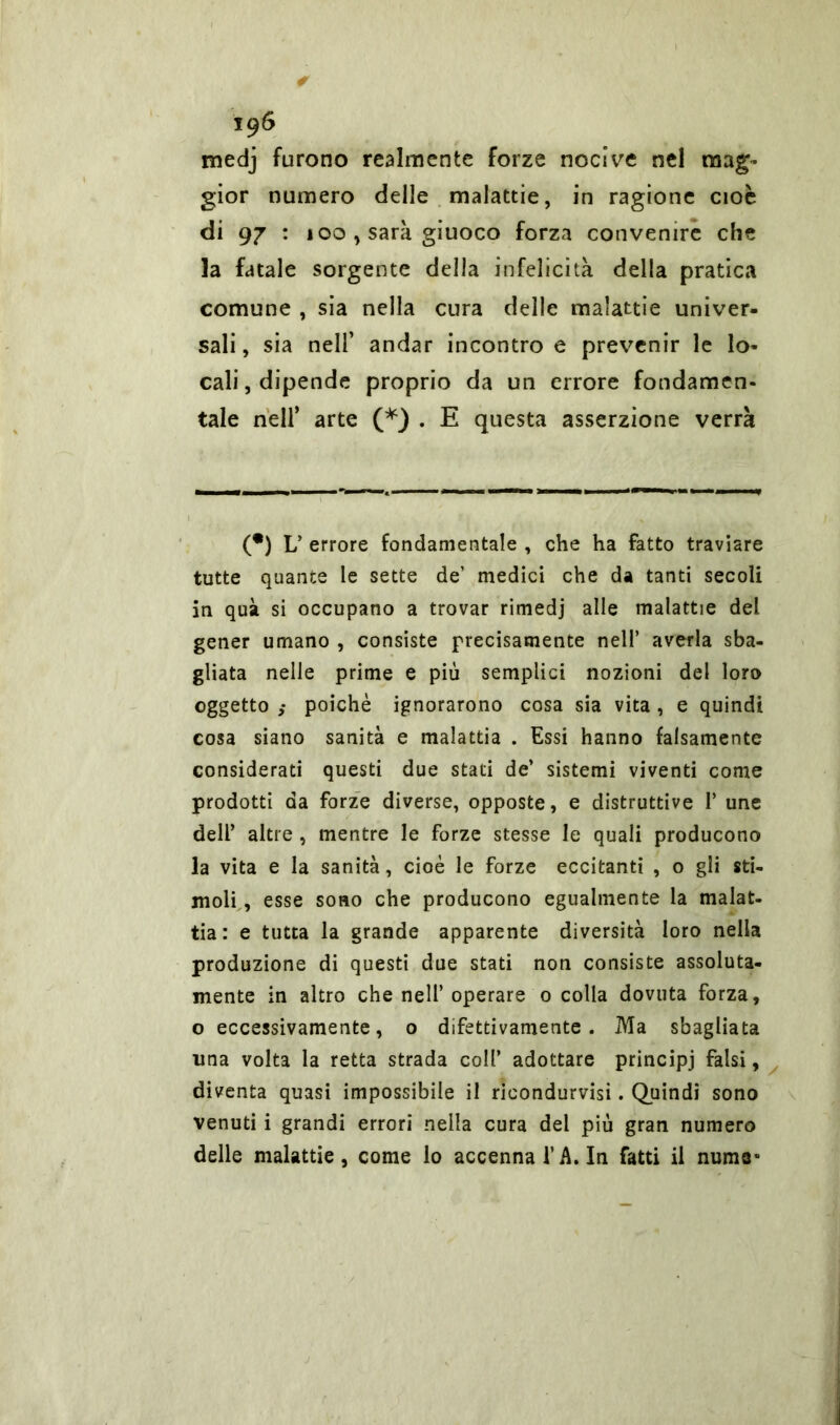 * 196 medj furono realmente forze nocive nel mag- gior numero delle malattie, in ragione cioè di 97 : 100 y sarà giuoco forza convenire che la fatale sorgente della infelicità delia pratica comune , sia nella cura delle malattie univer- sali , sia nell’ andar incontro e prevenir le lo- cali, dipende proprio da un errore fondamen- tale nell’ arte (*) . E questa asserzione verrà (•) L’ errore fondamentale , che ha fatto traviare tutte quante le sette de’ medici che da tanti secoli in qua si occupano a trovar rimedj alle malattie del gener umano , consiste precisamente nell’ averla sba- gliata nelle prime e più semplici nozioni del loro oggetto poiché ignorarono cosa sia vita , e quindi cosa siano sanità e malattia . Essi hanno falsamente considerati questi due stati de’ sistemi viventi come prodotti da forze diverse, opposte, e distruttive P une dell’ altre , mentre le forze stesse le quali producono la vita e la sanità, cioè le forze eccitanti , o gli sti- moli., esse sono che producono egualmente la malat- tia: e tutta la grande apparente diversità loro nella produzione di questi due stati non consiste assoluta- mente in altro che nell’ operare 0 colla dovuta forza, o eccessivamente, o difettivamente. Ma sbagliata una volta la retta strada coll’ adottare principi falsi, diventa quasi impossibile il rieondurvisi. Quindi sono venuti i grandi errori nella cura del più gran numero delle malattie, come lo accennai’A. In fatti il nume»