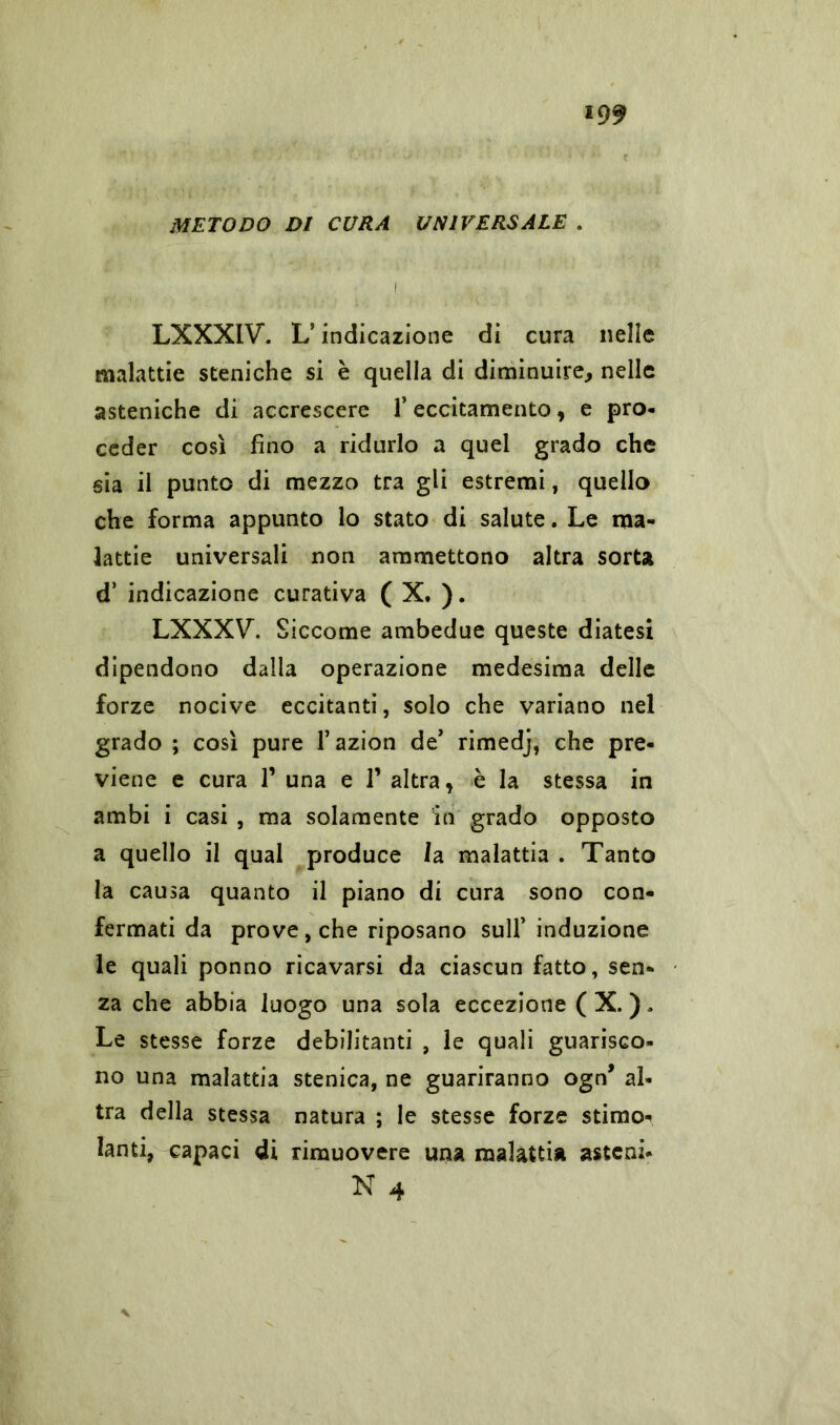 METODO DI CURA UNIVERSALE . LXXXIV. LJ indicazione di cura nelle malattie steniche si è quella di diminuire, nelle asteniche di accrescere l’eccitamento, e pro- ceder così fino a ridurlo a quel grado che sia il punto di mezzo tra gli estremi, quello che forma appunto lo stato di salute. Le ma- lattie universali non ammettono altra sorta d’ indicazione curativa ( X. ). LXXXV\ Siccome ambedue queste diatesi dipendono dalla operazione medesima delle forze nocive eccitanti, solo che variano nel grado ; così pure l’azion de’ rimedj, che pre- viene e cura T una e T altra, è la stessa in ambì i casi , ma solamente in grado opposto a quello il qual produce /a malattia . Tanto la causa quanto il piano di cura sono con- fermati da prove, che riposano sull’induzione le quali ponno ricavarsi da ciascun fatto, sen- za che abbia luogo una sola eccezione (X. ), Le stesse forze debilitanti , le quali guarisco- no una malattia stenica, ne guariranno ogn* al- tra della stessa natura ; le stesse forze stimo- lanti, capaci di rimuovere una malattia astcni- N 4