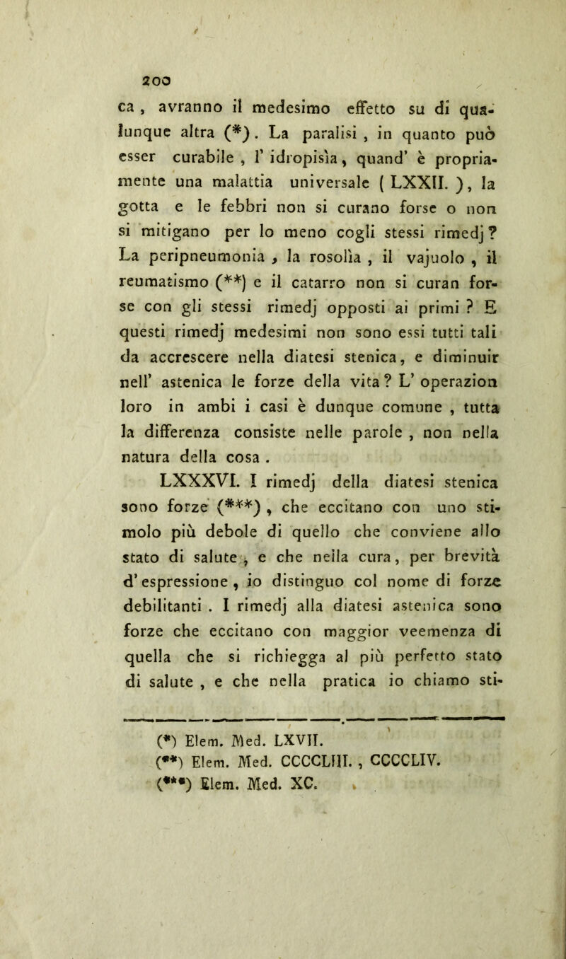 f 200 ca , avranno il medesimo effetto su di qua- lunque altra (*) . La paralisi , in quanto può esser curabile, 1’ idropisìa , quand’ è propria- mente una malattia universale ( LXXII. ), la gotta e le febbri non si curano forse o non si mitigano per lo meno cogli stessi rimedj? La peripneumonia , la rosolìa , il vajuolo , il reumatismo (**) e il catarro non si curan for- se con gli stessi rimedj opposti ai primi ? E questi rimedj medesimi non sono essi tutti tali da accrescere nella diatesi stenica, e diminuir nell’ astenica le forze della vita ? L’operazion loro in ambi i casi è dunque comune , tutta la differenza consiste nelle parole , non nella natura della cosa . LXXXVI. I rimedj della diatesi stenica sono forze (***) , che eccitano con uno sti- molo più debole di quello che conviene allo stato di salute, e che nella cura, per brevità d’espressione, io distinguo col nome di forze debilitanti . I rimedj alla diatesi astenica sono forze che eccitano con maggior veemenza di quella che si richiegga al più perfetto stato di salute , e che nella pratica io chiamo sti- (*) Elem. Med. LXVJI. (**) Elem. Med. CCCCLflI. , GCCCLIV. (**•) Elem. Med. XC.