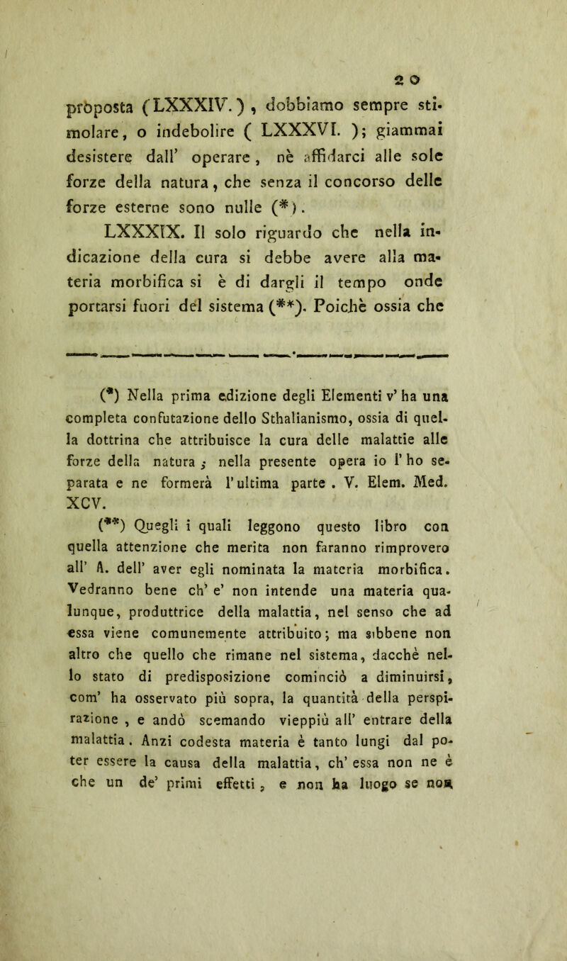 pròposta (LXXXIV.), dobbiamo sempre sti- molare , o indebolire ( LXXXVI. ); giammai desistere dall’ operare, nè affidarci alle sole forze della natura, che senza il concorso delle forze esterne sono nulle (*). LXXXIX. Il solo riguardo che nella in* dicazione della cura si debbe avere alla ma- teria morbifica si è di dargli il tempo onde portarsi fuori del sistema (**), Poiché ossia che (*) Nella prima edizione degli Elementi v’ha una completa confutazione dello Sthalianismo, ossia di quel- la dottrina che attribuisce la cura delle malattie alle forze della natura nella presente opera io 1* ho se- parata e ne formerà l’ultima parte . V. Eleni. Med. XCV. (**) Quegli i quali leggono questo libro con quella attenzione che merita non faranno rimprovero all’ A. dell’ aver egli nominata la materia morbifica. Vedranno bene eh’ e’ non intende una materia qua- lunque, produttrice della malattia, nel senso che ad essa viene comunemente attribuito; ma gibbene non altro che quello che rimane nel sistema, dacché nel- lo stato di predisposizione cominciò a diminuirsi, com’ ha osservato più sopra, la quantità della perspi- razione , e andò scemando vieppiù all’ entrare della malattia. Anzi codesta materia è tanto lungi dal po- ter essere la causa della malattia, eh’essa non ne è che un de’ primi effetti, e non ha luogo se hor