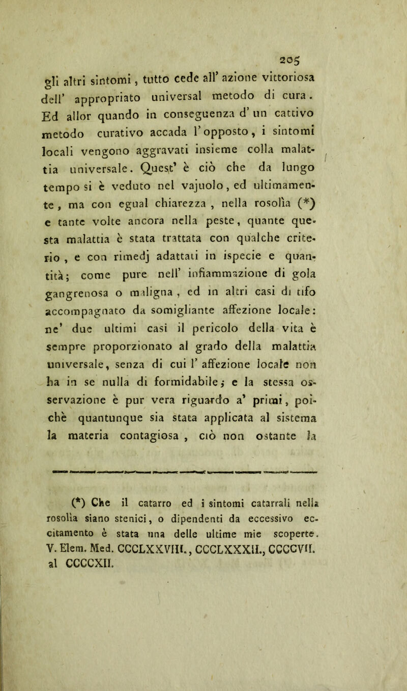 20$ gli altri sintomi, tutto cede all’ azione vittoriosa dell’ appropriato universal metodo di cura. Ed allor quando in conseguenza d’ un cattivo metodo curativo accada Y opposto , i sintomi locali vengono aggravati insieme colla malat- tia universale. Quest’ è ciò che da lungo tempo si è veduto nel vajuolo,ed ultimamen- te , ma con egual chiarezza , nella rosolìa (*) e tante volte ancora nella peste, quante que- sta malattia è stata trattata con qualche crite- rio , e con rimedj adattati in ispecie e quan- tità; come pure nell’ infiammazione di gola gangrenosa o indigna, ed in altri casi di tifo accompagnato da somigliante affezione locale: ne’ due ultimi casi il pericolo della vita è sempre proporzionato al grado della malattia universale, senza di cui Y affezione locale non ha in se nulla di formidabile,* e la stessa os- servazione è pur vera riguardo a’ primi, poi- ché quantunque sia stata applicata al sistema la materia contagiosa , ciò non ostante la (*) Che il catarro ed i sintomi catarrali nella rosolìa siano stenici, o dipendenti da eccessivo ec- citamento è stata nna delle ultime mie scoperte. V. Elem. Med. CCCLXXVIIL, CCCLXXX1L, CCCCVU. al CCCCXIL