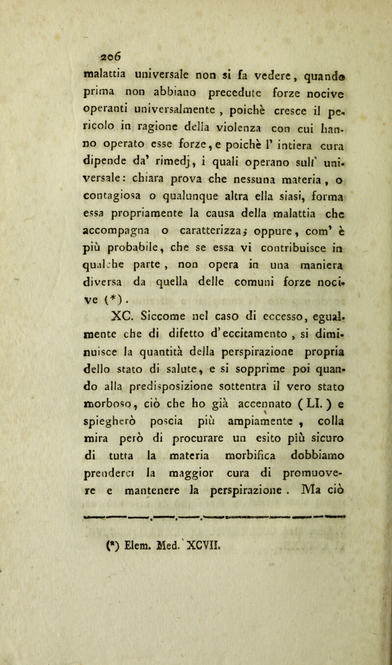malattia universale non si fa vedere, quando prima non abbiano precedute forze nocive operanti universalmente , poiché cresce il pe* ricolo in ragione della violenza con cui han- no operato esse forze, e poiché P intiera cura dipende da’ rimedj, i quali operano sull' uni- versale: chiara prova che nessuna materia, o contagiosa o qualunque altra ella siasi, forma essa propriamente la causa della malattia che accompagna o caratterizza,* oppure, com1 è più probabile, che se essa vi contribuisce in qualche parte , non opera in una maniera diversa da quella delle comuni forze noci- ve (*) . XC. Siccome nel caso di eccesso, egual- mente che di difetto d’eccitamento , si dimi- nuisce la quantità della perspirazione propria dello stato di salute, e si sopprime poi quan- do alla predisposizione sottentra il vero stato morboso, ciò che ho già accennato (LI.) e spiegherò poscia più ampiamente , colla mira però di procurare un esito più sicuro di tutta la materia morbifica dobbiamo prenderci la maggior cura di promuove- re e mantenere la perspirazione . Ma ciò