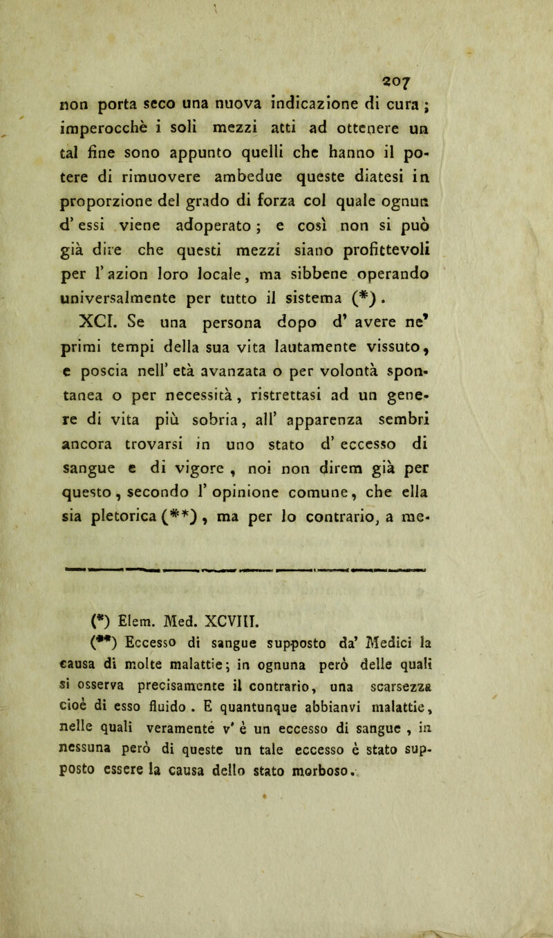 non porta seco una nuova indicazione di cura ; imperocché i soli mezzi atti ad ottenere un tal fine sono appunto quelli che hanno il po- tere di rimuovere ambedue queste diatesi in proporzione del grado di forza col quale ognun d’essi viene adoperato ; e così non si può già dire che questi mezzi siano profittevoli per l’azion loro locale, ma sibbene operando universalmente per tutto il sistema (* (**)) . XCI. Se una persona dopo d’ avere ne’ primi tempi della sua vita lautamente vissuto, e poscia nell’ età avanzata o per volontà spon- tanea o per necessità, ristrettasi ad un gene- re di vita più sobria, all* apparenza sembri ancora trovarsi in uno stato d’ eccesso di sangue e di vigore , noi non direna già per questo, secondo l’opinione comune, che ella sia pletorica (#*) , ma per lo contrario, a rae* (*) Eleni. Med. XCVIII. (**) Eccesso di sangue supposto da’ Medici la causa di molte malattie; in ognuna però delle quali si osserva precisamente il contrario, una scarsezza cioè di esso fluido. E quantunque abbianvi malattie, nelle quali veramenté è un eccesso di sangue , in nessuna però di queste un tale eccesso è stato sup- posto essere la causa dello stato morboso.