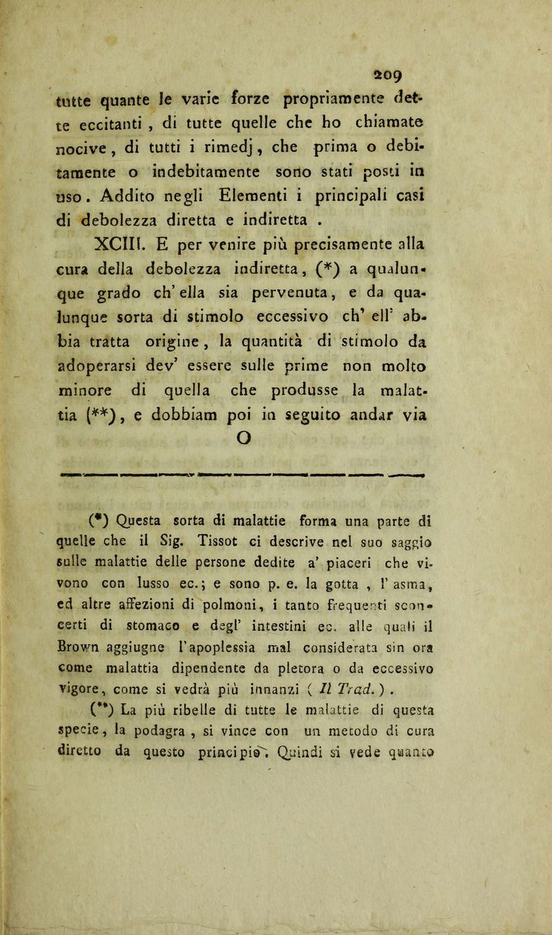 tutte quante le vane forze propriamente det- te eccitanti , di tutte quelle che ho chiamate nocive , di tutti i rimedj, che prima o debi- tamente o indebitamente sono stati posti in uso. Addito negli Elementi i principali casi di debolezza diretta e indiretta . XCIII. E per venire più precisamente alla cura della debolezza indiretta, (*) a qualun- que grado ch’ella sia pervenuta, e da qua- lunque sorta di stimolo eccessivo eh’ ell: ab- bia tratta origine , la quantità di stimolo da adoperarsi dev’ essere sulle prime non molto minore di quella che produsse la malat- tia (**), e dobbiam poi in seguito andar via O (*) Questa sorta di malattie forma una parte di quelle che il Sig. Tissot ci descrive nel suo saggio sulle malattie delie persone dedite a’ piaceri che vi- vono con lusso ec.; e sono p. e. la gotta , l’asma, ed altre affezioni di polmoni, i tanto frequenti scon- certi di stomaco e degl’ intestini ec. alle quali il Brown aggiugne l’apoplessia mal considerata sin ora come malattia dipendente da pletora o da eccessivo vigore, come si vedrà più innanzi ( Il Trad.) . (**) La più ribelle di tutte le malattie di questa specie, la podagra , si vince con un metodo di cura diretto da questo principi©. Quindi si vede quanto