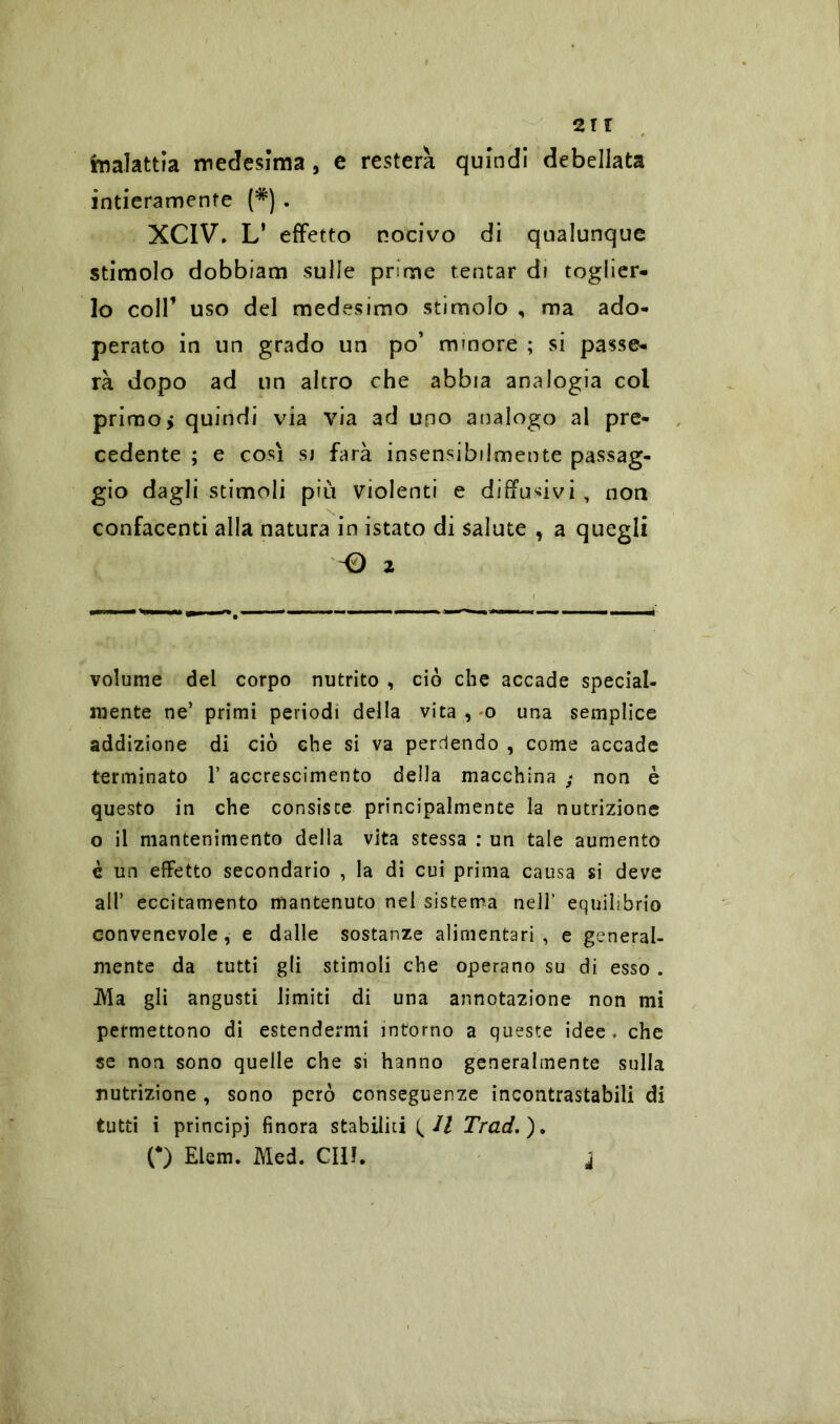 an Malattia medesima , e resterà quindi debellata intieramente (*) . XCIV. L* effetto nocivo di qualunque stimolo dobbiam sulle prime tentar di toglier- lo coll’ uso del medesimo stimolo , ma ado- perato in un grado un po’ minore ; si passe- rà dopo ad un altro che abbia analogia col primo, quindi via via ad uno analogo al pre- cedente ; e così sj farà insensibilmente passag- gio dagli stimoli più violenti e diffusivi, non confacenti alla natura in istato di salute , a quegli 2 volume del corpo nutrito , ciò che accade special- mente ne’ primi periodi della vita , o una semplice addizione di ciò che si va perdendo , come accade terminato V accrescimento della macchina ; non è questo in che consiste principalmente la nutrizione o il mantenimento della vita stessa : un tale aumento è un effetto secondario , la di cui prima causa si deve all’ eccitamento mantenuto nel sistema nell’ equilibrio convenevole , e dalle sostanze alimentari , e general- mente da tutti gli stimoli che operano su di esso . IVla gli angusti limiti di una annotazione non mi permettono di estendermi intorno a queste idee , che se non sono quelle che si hanno generalmente sulla nutrizione, sono però conseguenze incontrastabili di tutti i principj finora stabiliti ^ II Trad.), o Elem. Med. CIlì. j