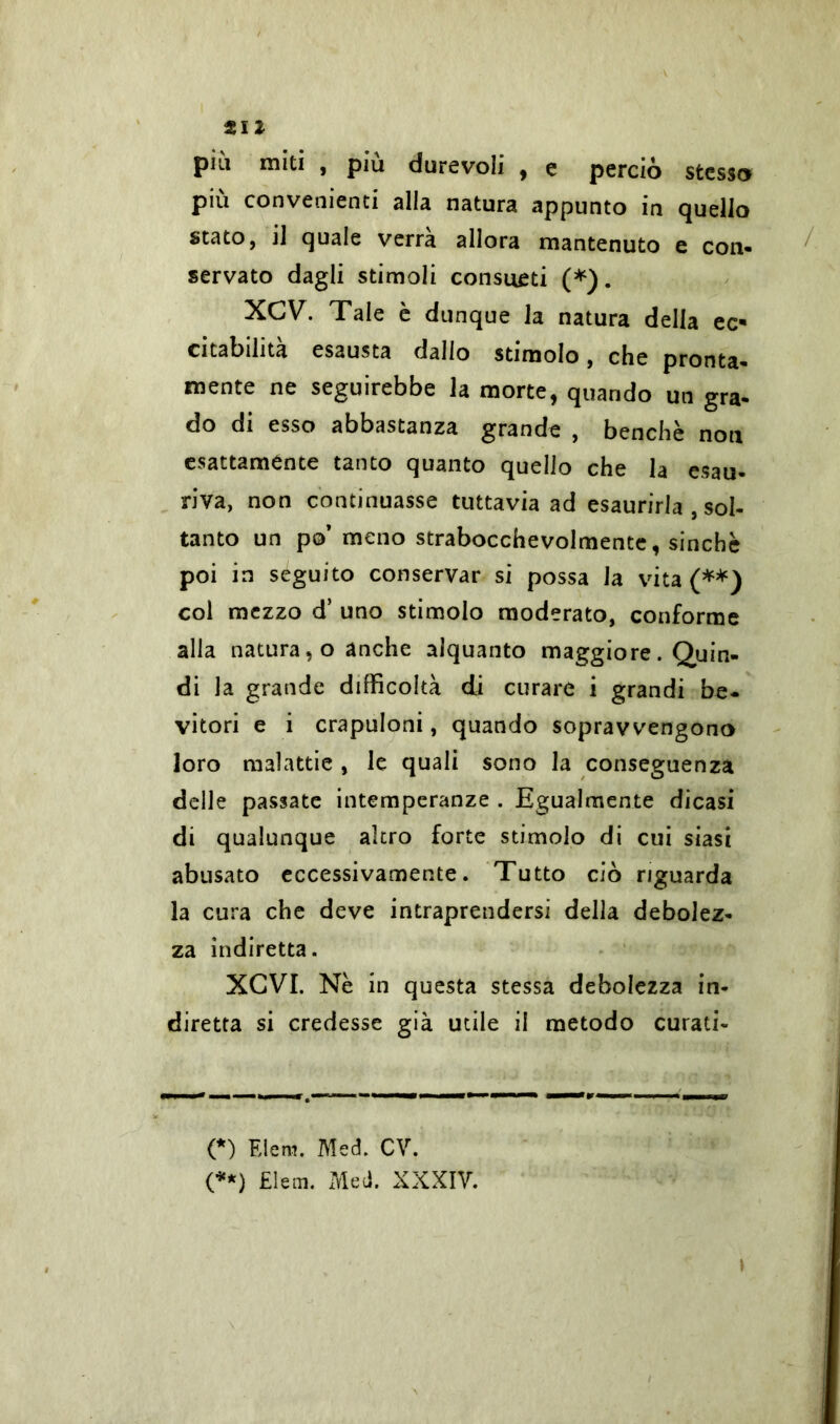 til pill miti , più durevoli , e perciò stesso più convenienti alla natura appunto in quello stato, il quale verrà allora mantenuto e con- servato dagli stimoli consueti (*). XCV. Tale è dunque la natura della ec- citabilità esausta dallo stimolo, che pronta- mente ne seguirebbe la morte, quando un gra- do di esso abbastanza grande , benché noti esattamente tanto quanto quello che la esau- riva, non continuasse tuttavia ad esaurirla , sol- tanto un po’ meno strabocchevolmente, sinché poi in seguito conservar si possa la vita (**) col mezzo d’ uno stimolo moderato, conforme alla natura, o anche alquanto maggiore. Quin- di la grande difficoltà di curare i grandi be- vitori e i crapuloni, quando sopravvengono loro malattie , le quali sono la conseguenza delle passate intemperanze . Egualmente dicasi di qualunque altro forte stimolo di cui siasi abusato eccessivamente. Tutto ciò riguarda la cura che deve intraprendersi della debolez- za indiretta. XCVI. Nè in questa stessa debolezza in- diretta si credesse già utile il metodo curati- ci Eleni. Med. CY.