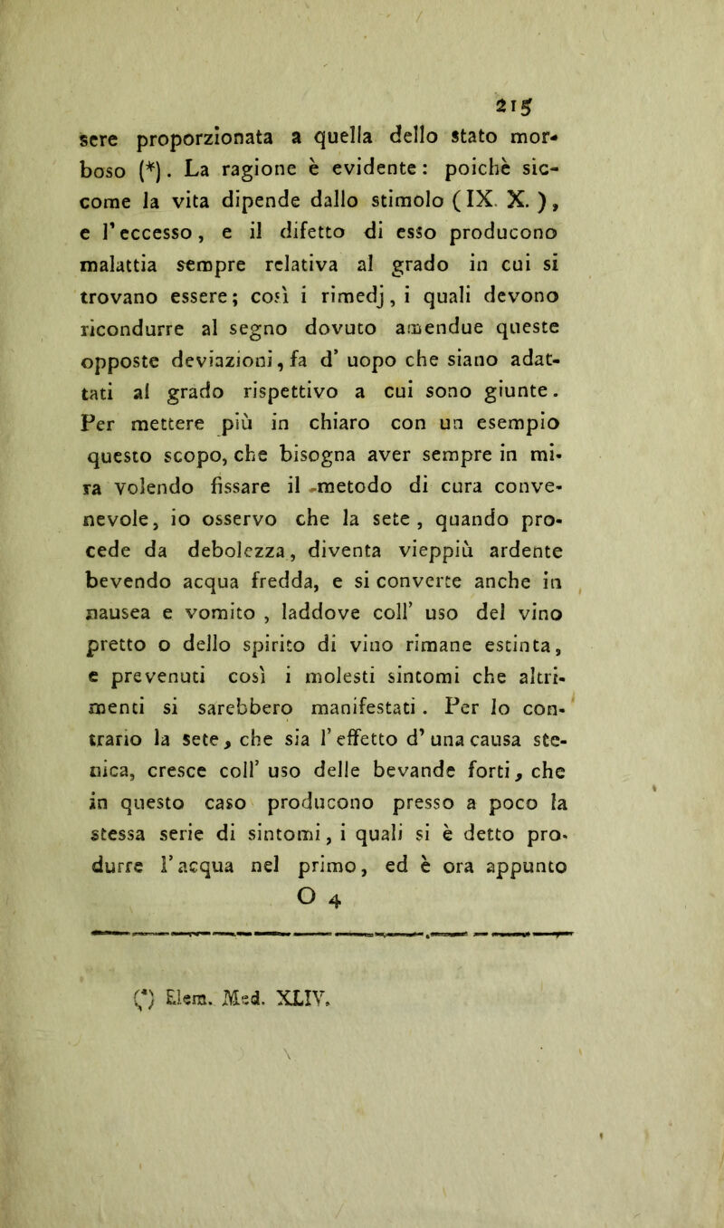 sere proporzionata a quella dello stato mor- boso (*). La ragione è evidente : poiché sic- come la vita dipende dallo stimolo (IX. X.), e Teccesso, e il difetto di esso producono malattia sempre relativa al grado in cui si trovano essere; cojì i rimedj,i quali devono ricondurre al segno dovuto atBendue queste opposte deviazioni, fa d’ uopo che siano adat- tati al grado rispettivo a cui sono giunte. Per mettere più in chiaro con un esempio questo scopo, che bisogna aver sempre in mi- ra volendo fissare il -metodo di cura conve- nevole, io osservo che la sete, quando pro- cede da debolezza, diventa vieppiù ardente bevendo acqua fredda, e si converte anche iti nausea e vomito , laddove coll’ uso del vino pretto o dello spirito di vino rimane estinta, e prevenuti così i molesti sintomi che altri- menti si sarebbero manifestati. Per lo con- trario la sete, che sia l’effetto d’una causa ste- oica, cresce coll’ uso delle bevande forti, che in questo caso producono presso a poco la stessa serie di sintomi, i quali si è detto pro- durre l’acqua nel primo, ed è ora appunto O 4 C) Elem. Med. XLIV,