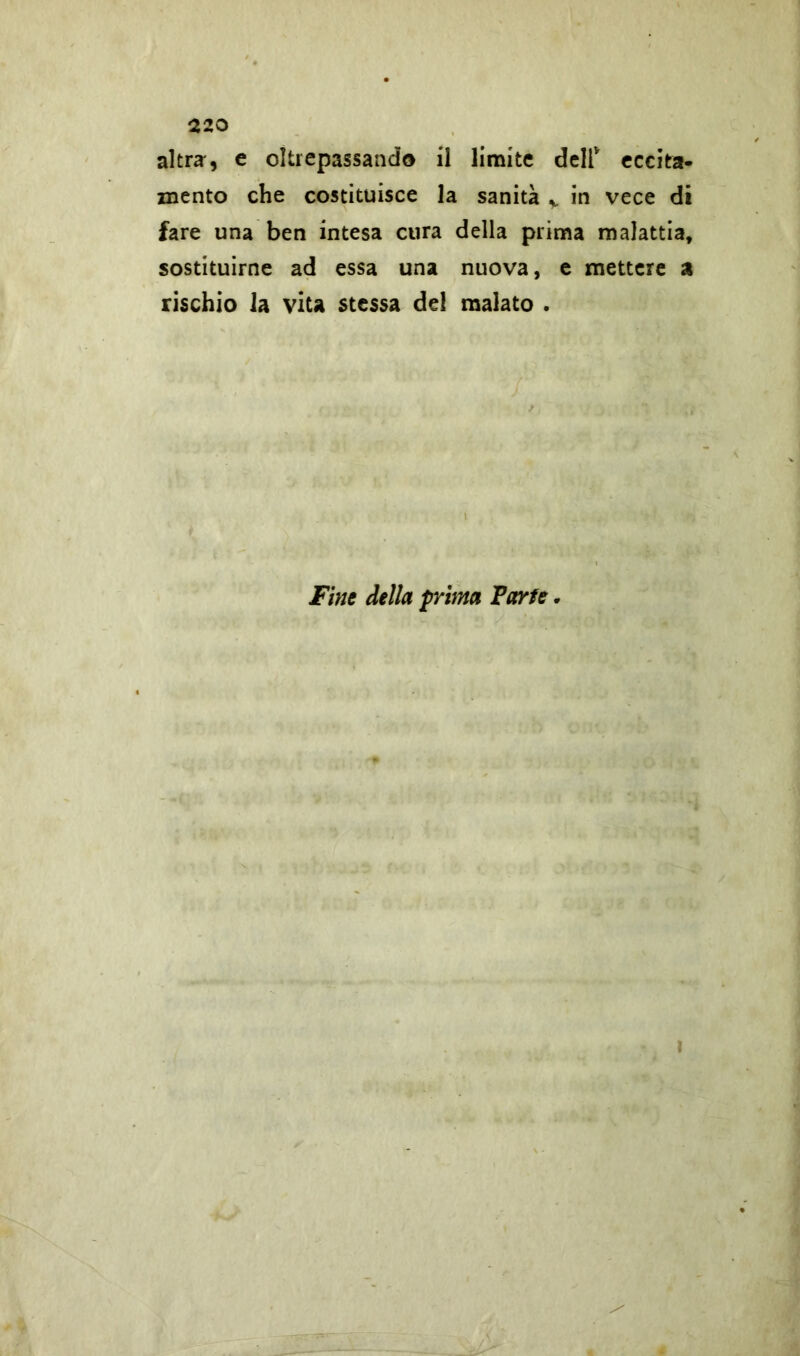 220 altra, e oltrepassando il limite dell* eccita- mento che costituisce la sanità v in vece di fare una ben intesa cura della prima malattia, sostituirne ad essa una nuova, e mettere a rischio la vita stessa del malato . t Fine della prima Parte