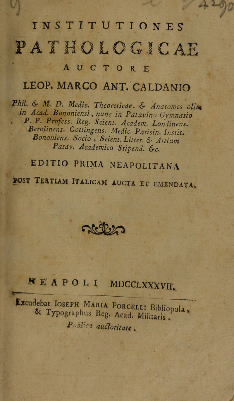 vj ]/ INSTITUTIONES PATHOLOGICAE auctore LEOP. MARCO ANT. CALDANIO Phil. 6- M. D. Medie. Thcoreticae, & A na tomes olim in Acad. Bononiensi, nunc in Patavino Gymnasio v P'P* ^rofess’ R£g- Scient. Academ. Londinens. Berolincns. Gottingens. Medie. Parisin. Instit. Bononiens. Socio , Scient. Litter,. &■ Artium Patav, Academico Stipend. &c. EDITIO PRIMA NEAPOLITANA rcsT Tertiam Italicam aucta et emendata» w E A P O L I MDCCLXXXVrr» facudebat Ioseph Maria Porcell, Bibliopola. & Typographus Reg. Acad. Militaris . P -bVct auctoritau.