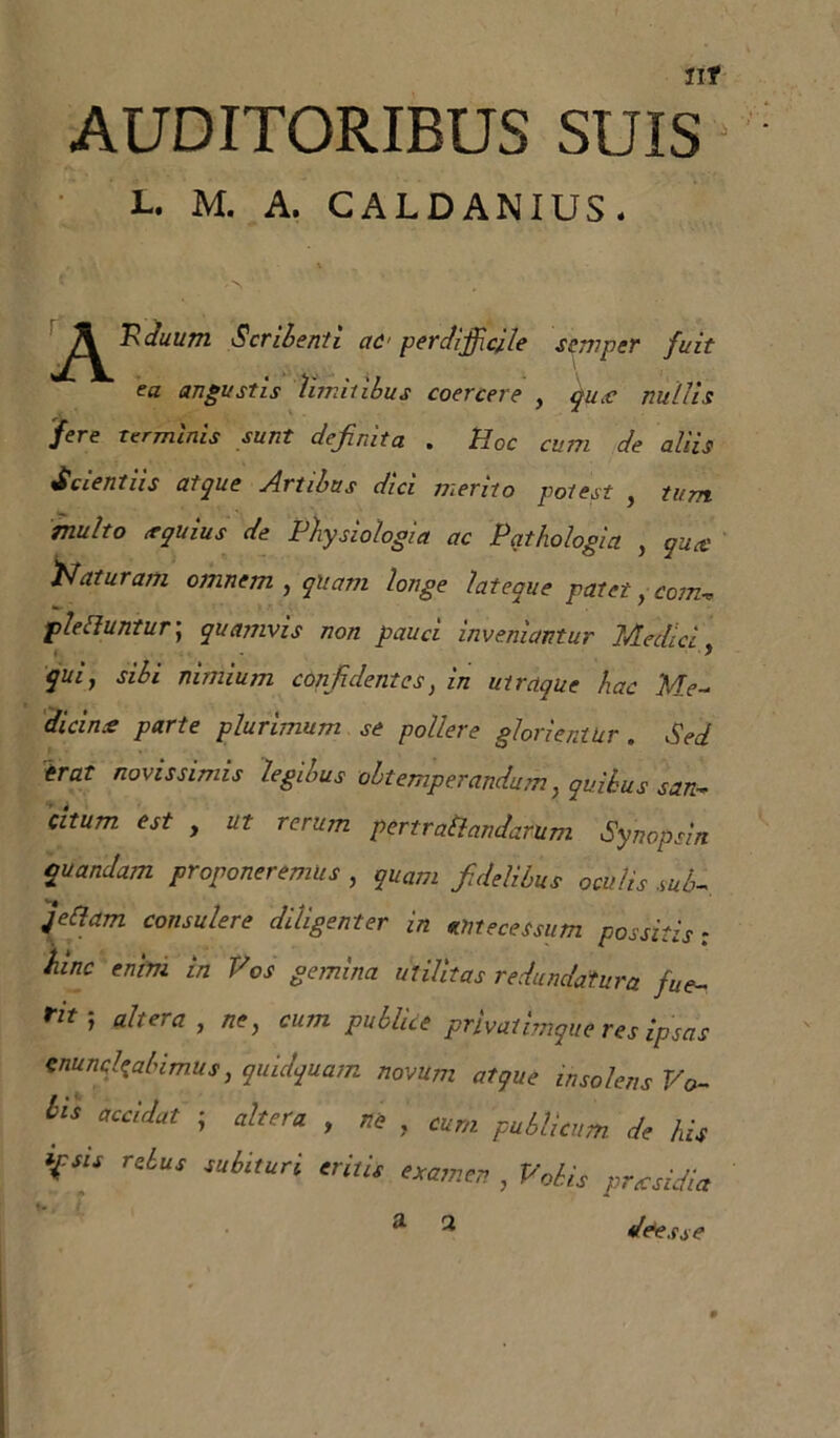 Ilf AUDITORIBUS SUIS L. M. A. CALDANIUS. JS^juum Scribenti ctC' perdifficile ssmper fuit ea angustis limitibus coercere , qucc nullis fere Terminis sunt definita . Hoc cum de aliis Scientiis atque Artibus dici merito potest , tum multo tequius de Physiologia ac Pathologici , qucc Naturam omnem , qUam longe lateque patet,-com. pleEluntur; quamvis non pauci inveniantur Medici qui, sibi nimium confidentes, in utraque hac Me- dicina parte plurimum se pollere glorientUr . Sed erat novissimis legibus obtemperandum, quibus san- citum est , ut rerum pertrotiandarum Synopsin quandam proponeremus , quarti fidelibus oculis sub- feliam consulere diligenter in antecessum possitis ; hinc enim in Vos gemina utilitas redundatura fue- rit-, altera , ne, cum publice privatimque res ipsas cnuncfiabimus, quidquam novum atque insolens Vo- accidat ; altera , tte , eum publicum de his ifsis rebus subituri eritis examen , Vobis prtcsidia a a de^.tse