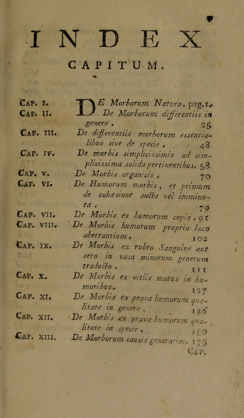 X INDE CAPITUM. 'Cap. i. Cap. ii. Cap. iii. Cap. iv. Cap. v. Cap. vi. Cap. vii. Cap. viii. Cap. ix. Cap. x. Cap. xi. Cap. xii. Cap. xiii. DE Morboruvi Natura, pag.iv De Morborum. differentiis iri genere - <v 25 .De differentiis morborum essentia- dbus sive de specie . 48 De vior bis simplicissimis ad sim- plicissima solida pertinentibus. 58 De Morbis organicis . 70 De Humorum morbis , et primum de cohcesione ctiibla vel itnmimi— ta . * 79 De M01 Ius ex humorum copia . p t De Morbis humorum proprio loco aberrantium . j Q<2 De Morbis ex rubro Sanguine' aut sero in vasa minorum generum traducto . j 1 De Morbis ex vitiis motus iii hu- i~7 vi oribus. De Morbis ex prava humofurtt qua- litate in genere . j De Morbis ex prava humorum qua- litate in specie. \ De Morborum causis' generat im. 175