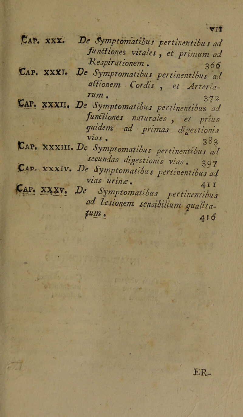 £aP* XXX. De Symptomatibus pertinentibu s ad funttiones vitales , et primum ad Respirationem. CaP. XXXI* De Symptomatibus pertinentibus ad attionem Cordis , et Arteria- r rum * 37'2 VAP* XXXII* De Symptomatibus pertinentibus ad functiones naturales f et prius quidem ad primas digestionis vifls • 38^ CaP. XXXIII. Dq Symptomatibus pertinentibus ad secundas digestionis vias, 3Q7 XXXIV. De Symptomatibus pertinentibus ad vias urimc. 4„ pe Symptomatibus pertinentibus ad hesionem sensibilium qualita- m* ' 4,<? ER-