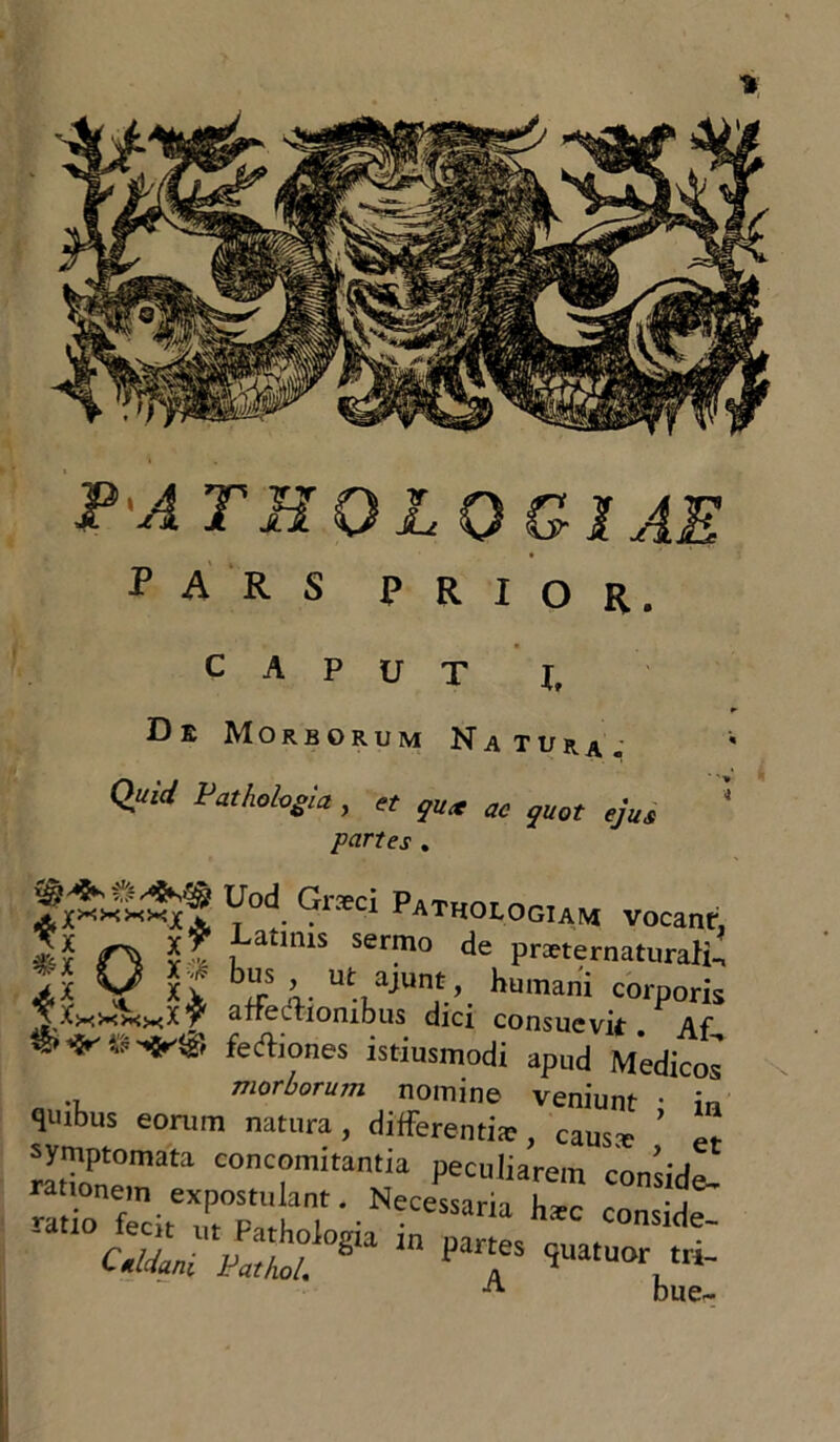 PA TEOLQGlAE PARS PRIOR. CAPUT X, De Morborum Natura,- Quid Pathologici, et qux ac quot ejus '* partes . fv&Ati Y°r Gr*Ci Patholog'AM vocant, Tv - $? ,Latlms se™° de praternaturali- bus , ut aiunt. Lman': ' • ^X #x Cc? 1 : p^ternacuraii-, >,X M Xv JIr n. Ut-iajUn,V. humani coiporis ^ixxxxKt affectionibus dici consuevit- Af uici consuevit. Af S**-®-*'® feAones istiusmodi apud Medicos morborum nomine veniunt • i„ quibus eorum natura, differentia;, caus* er rlZT^ conc°mitantia Peci,liarein conside- ~;rSbT-Necessaria w co™d*- ■ cSLTS^T,n PT ™vri- A bue~
