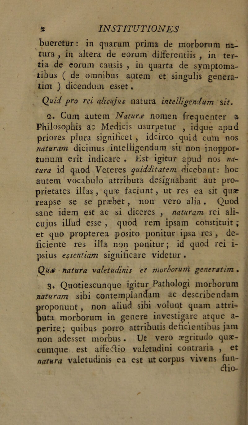 bueretur: in quarum prima de morborum na- tura , in altera de eorum differentiis , in ter- tia de eorum causis , in quarta de symptoma- tibus ( de omnibus autem et singulis genera- tim ) dicendum esset, Quid pro rei alicujus natura intelligendum sit. 2. Cum autem Natur.e nomen frequenter a Philosophis ac Medicis usurpetur , idque apud priores plura significet , idcirco quid cum nos naturum dicimus intelligendum sit non inoppor- tunum erit indicare . Jist igitur apud nos na- tura id quod Veteres quidditatem dicebant: hoc autem vocabulo attributa designabant aut pro- prietates illas, qu3e faciunt, ut res ea sit quae reapse se se praebet, non vero alia. Quod sane idem est ac si diceres , naturam rei ali- cujus illud esse , quod rem ipsam constituit; et quo propterea posito ponitur ipsa res , de- ficiente res illa non ponitur; id quod rei i- psius essentiam significare videtur. Qu<g natura valetudinis et morborum generatim . 3. Quotiescunque igitur Pathologi morborum naturam sibi contemplandam ac describendam proponunt, non aliud sibi volunt quam attri- buta morborum in genere investigare atque a- perire; quibus porro attributis delicientibus jam non adesset morbus. Ut vero aegritudo qus- cumque est affedio valetudini contraria , et natura valetudinis ea est ut corpus vivens fun- dio-