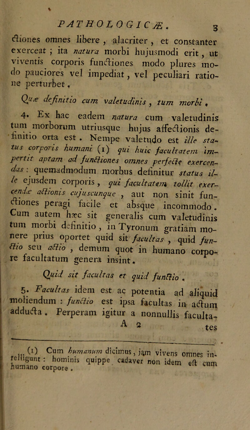 itiones omnes libere , alacriter , et constanter exerceat ; ita natura morbi hujusmodi erit, ut viventis corporis functiones modo plures mo- do pauciores vel impediat, vel peculiari ratio- ne perturbet, Qu‘e definitio cum valetudinis , tum morbi, 4* Ex hac eadem natura cum valetudinis tum morborum utriusque hujus affectionis de- finitio orta est . Nempe valetudo est ille sta- tus corporis humani (i) qui huic facultatem 'im- pertit aptam ad funfhones omnes perfecte exercen- das : quemadmodum morbus definitur status il- le ejusdem corporis , qui facultatem tollit exer- c*ndc adwms cujuscunque , aut non sinit fun- ctiones peragi facile et absque incommodo. Cum autem hcec sit generalis cum valetudinis tum morbi definitio , in Tyronum gratiam mo- nere prius oportet quid sit facultas , quid fun- dio seu adio , demum quot in humano corpo- re facultatum genera insint. r Quid sit facultas et quid fundio . 5; Facultas idem est ac potentia ad aliquid moliendum : fundio est ipsa facultas in artum addurta. Perperam igitur a nonnullis faculta- (i) Cum humanum dicimus, j^m vivens telhgunt: hominis quippe cadaver non idem humano corpore . omnes in- efl cum