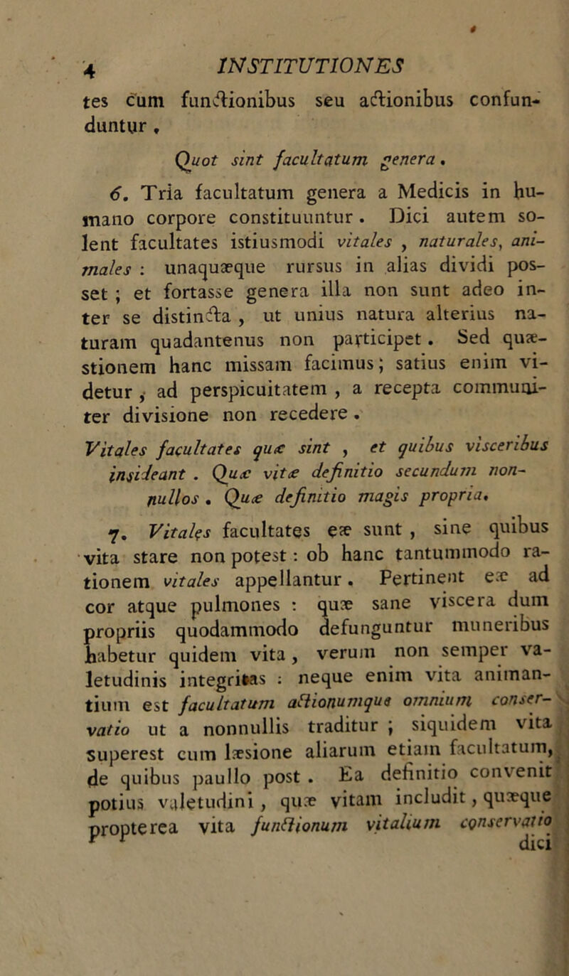 tes cum functionibus seu adlionibus confun- duntur , Quot sint facultatum genera. 6. Tria facultatum genera a Medicis in hu- mano corpore constituuntur. Dici autem so- lent facultates istiusmodi vitales , naturales, ani- males : unaquaeque rursus in alias dividi pos- set ; et fortasse genera illa non sunt adeo in- ter se distinfta , ut unius natura alterius na- turam quadantenus non participet. Sed qux- stionem hanc missam facimus; satius enim vi- detur ,• ad perspicuitatem , a recepta communi- ter divisione non recedere . Vitales facultates qutc sint , et quibus visceribus insideant . Qutc vit£ definitio secundum non- nullos . Qu£ definitio magis propria. 7. Vitales facultates e*e sunt , sine quibus vita stare non potest: ob hanc tantummodo ra- tionem vitales appellantur. Pertinent e.e ad cor atque pulmones : quae sane viscera dum propriis quodammodo defunguntur muneribus habetur quidem vita, verum non semper va- letudinis integritas : neque enim vita animan- tium est facultatum afhonumque omnium conser- vatio ut a nonnullis traditur ; siquidem vita Superest cum laesione aliarum etiam facultatum, de quibus paullo post . Ea definitio convenit potius valetudini , quae vitam includit, quaeque propterea vita funhionum vitalium conservatio