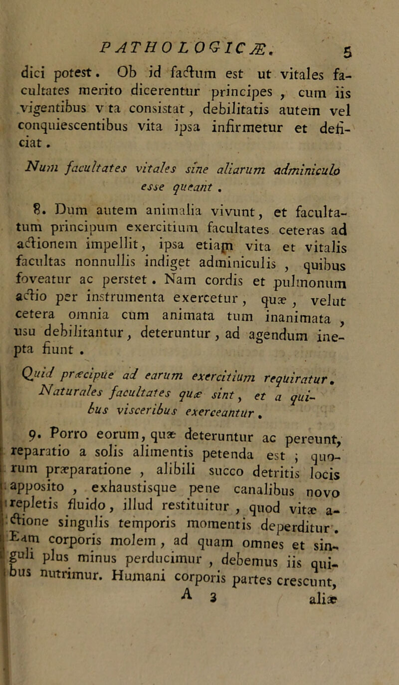 dici potest. Ob id facflrum est ut vitales fa- cultates merito dicerentur principes , cum iis vigentibus v ta consistat, debilitatis autem vel conquiescentibus vita ipsa infirmetur et defi- ciat . Num facultates vitales sine aliarum adminiculo esse queant . 8. Dum autem animalia vivunt, et faculta- tum principum exercitium facultates ceteras ad acfiionem impellit, ipsa etiapi vita et vitalis facultas nonnullis indiget adminiculis , quibus foveatur ac perstet. Nam cordis et pulmonum artio per instrumenta exercetur , qua? , velut cetera omnia cum animata tum inanimata , usu debilitantur, deteruntur , ad agendum ine- pta fiunt . Quid prcecipue ad earum exercitium requiratur. Naturales facultates quce sint, et a qui- bus visceribus exerceantur, 9. Porro eorum, qu* deteruntur ac pereunt, reparatio a solis alimentis petenda est ; qu0- i rum praeparatione , alibili succo detritis locis 1 apposito , exhaustisque pene canalibus novo yrepletis fluido, illud restituitur, quod vitie a- i ftione singulis temporis momentis deperditur, ttam corporis molem, ad quam omnes et sin- 1 gub plus minus perducimur , debemus iis qui- 1 bus nutrimur. Humani corporis partes crescunt, 3 alia?