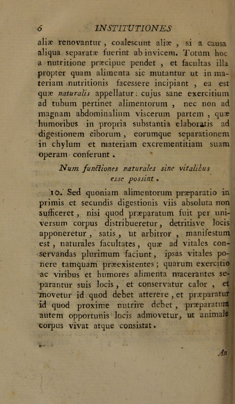 aliae renovantur , coalescunt aliae , si a causa aliqua separatae fuerint ab invicem. Totum hoc a nutritione praecipue pendet , et facultas illa propter quam alimenta sic mutantur ut in ma- teriam .nutritionis facessere incipiant , ea est quae naturalis appellatur: cujus sane exercitium ad tubum pertinet alimentorum , nec non ad magnam abdominalium viscerum partem , quae humoribus in propria substantia elaboratis ad digestionem ciborum , eorumque separationem in chylum et materiam excrementitiam suam operam conferunt . Num functiones naturales sine vitalihus esse possint . io. Sed quoniam alimentorum praeparatio in primis et secundis digestionis viis absoluta non sufliceret, nisi quod praeparatum fuit per uni- versum corpus distribueretur, detritisve locis apponeretur , satis , ut arbitror , manifestum est, naturales facultates, quae ad vitales con- servandas plurimum faciunt, ipsas vitales po- nere tamquam praeexistentes; quarum exercitio ac viribus et humores alimenta macerantes se- parantur suis locis , et conservatur calor , et movetur id quod debet atterere , et prxparatur id quod proxime nutrire debet , praeparatum autem opportunis locis admovetur, ut animal# corpus vivat atque consistat.