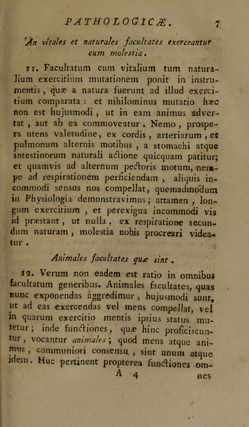 'An vitales et naturales facultates exerceantur cum molestia. n. Facultatum cum vitalium tum natura- lium exercitium mutationem ponit in instru- mentis , quae a natura fuerunt ad illud exerci- tium comparata : et nihilominus mutatio haec non est hujusmodi, ut in eam animus adver- tat , aut ab ea commoveatur . Nemo , prospe- ra utens valetudine, ex cordis, arteriarum , et pulmonum alternis motibus , a stomachi atque intestinorum naturali adione quiequam patitur; et quamvis ad alternum pedoris motum, nem- pe ad respirationem perficiendam , aliquis in- commodi sensus nos compellat, quemadmodum in Physiologia demonstravimus; attamen, lon- gum exercitium , et perexigua incommodi vis id praestant, ut nulla, ex respiratione secun- dum naturam , molestia nobis procreari videa- tur . Animales facultates qucc sint. 12. Verum non eadem est ratio in omnibus facultatum generibus. Animales facultates, quas nunc exponendas aggredimur , hujusmodi sunt, ut ad eas exercendas vel mens compellat, vel in quarum exercitio mentis ipsius status mu- tetur; inde fundiones, qua? hinc proficiscun- tur , vocantur animales ; quod mens atque ani- ™us, communiori consensu , sint unum atque idem. Huc pertinent propterea fundiones om- A 4 nes