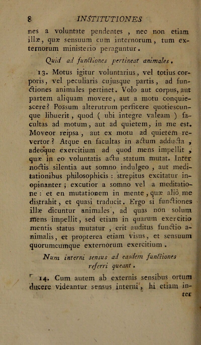 nes a voluntate pendentes , nec non etiam illae, quae sensuum cum internorum, tum ex- ternorum ministerio peraguntur. Quid ad fundioncs pertineat animales , . \ '13. Motus igitur voluntarius, vel totius cor- poris , vel peculiaris cujusque partis, ad fun- rtiones animales pertinet. Volo aut corpus, aut partem aliquam movere, aut a motu conquie- scere? Possum alterutrum perficere quotiescun- que libuerit, quod ( ubi integre valeam ) fa- cultas ad motum, aut ad quietem, in me est. Moveor reipsa , aut ex motu ad quietem re- vertor ? Atque en facultas in artum addurta , adeoque exercitium ad quod mens impellit , quae in eo voluntatis artu statum mutat. Inter nortis silentia aut somno indulgeo , aut medi- tationibus philosophicis : strepitus excitatur in- opinanter \ excutior a somno vel a meditatio- ne : et en mutationem in mente , quae alio me dis,trahit, et quasi traducit. Ergo si funrtiones illae dicuntur animales , ad quas non solum mens impellit, sed etiam in quarum exercitio mentis status mutatur , erit auditus funrtio a- nimalis, et propterea etiam visus, et sensuum quorumcumque externorum exercitium . Num interni sensus ad easdem functiones referri queant. r 14. Cum autem ab externis sensibus ortum ducere videantur sensus interni, hi etiam in- ter